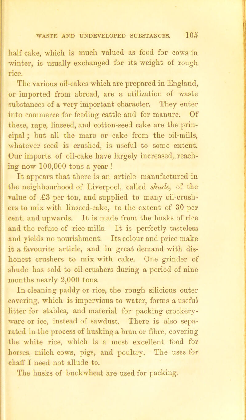 half cake, which is much valued as food for cows in winter, is usually exchanged for its weight of rough rice. The various oil-cakes which are prepared in England, or imported from abroad, are a utilization of waste substances of a very important character. They enter into commerce for feeding cattle and for manure. Of these, rape, linseed, and cotton-seed cake are the prin- cipal ; but all the marc or cake from the oil-mills, whatever seed is crushed, is useful to some extent. Our imports of oil-cake have largely increased, reach- ing now 100,000 tons a year ! It appears that there is an article manufactured in the neighbourhood of Liverpool, called shude, of the value of £3 per ton, and supplied to many oil-crush- ers to mix with linseed-cake, to the extent of 30 per cent, and upwards. It is made from the husks of rice and the refuse of rice-mills. It is perfectly tasteless and yields no nourishment. Its colour and price make it a favourite article, and in great demand with dis- honest crushers to mix with cake. One grinder of shude has sold to oil-crushers during a period of nine months nearly 2,000 tons. In cleaning paddy or rice, the rough silioious outer covering, which is impervious to water, forms a useful litter for stables, and material for packing crockery- ware or ice, instead of sawdust. There is also sepa- rated in the process of husking a bran or fibre, covering the white rice, which is a most excellent food for horses, milch cows, pigs, and poultry. The uses for chaff I need not allude to. The husks of buckwheat are used for packing.