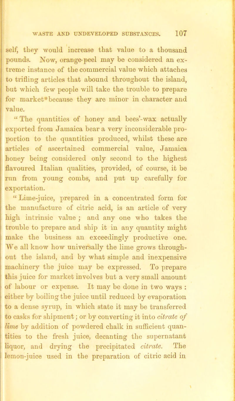 self, they would increase that value to a thousand pounds. Now, orange-peel may be considered an ex- treme instance of the commercial value which attaches to trifling articles that abound throughout the island, but which few people will take the trouble to prepare for market*because they are minor in character and value. “ The quantities of honey and bees’-wax actually exported from Jamaica bear a very inconsiderable pro- portion to the quantities produced, whilst these are articles of ascertained commercial value, Jamaica honey being considered only second to the highest flavoured Italian qualities, provided, of course, it be run from young combs, and put up carefully for exportation. “Lime-juice, prepared in a concentrated form for the manufacture of citric acid, is an article of very high intrinsic value ; and any one who takes the trouble to prepare and ship it in any quantity might make the business an exceedingly productive one. We all know how universally the lime grows through- out the island, and by what simple and inexpensive machinery the juice may be expressed. To prepare this juice for market involves but a very small amount of labour or expense. It may be done in two ways : either by boiling the juice until l'educed by evaporation to a dense syrup, in which state it may be transferred to casks for shipment; or by converting it into citrate of lime by addition of powdered chalk in sufficient quan- tities to the fresh juice, decanting the supernatant liquor, and drying the precipitated citrate. The lemon-juice used in the preparation of citric acid in