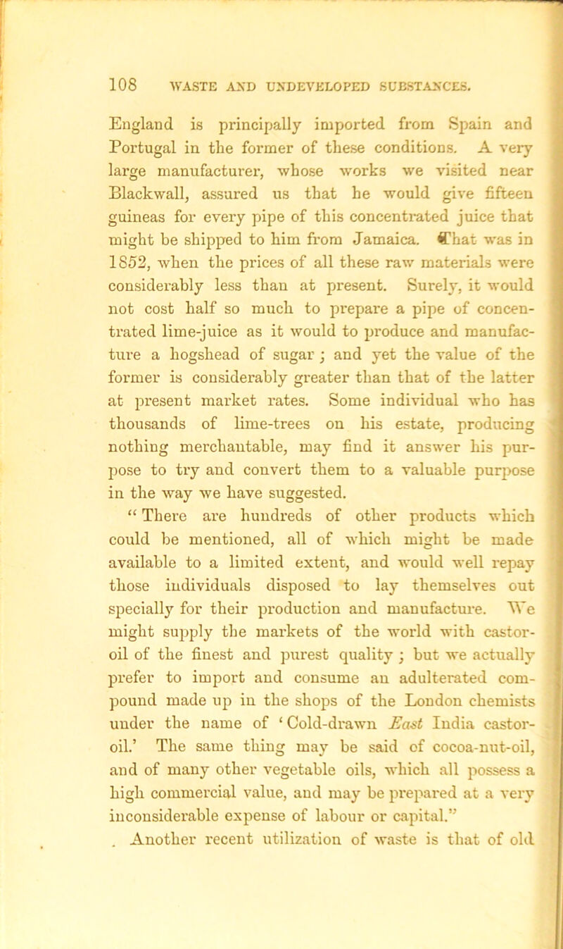 England is principally imported from Spain and Portugal in the former of these conditions. A very large manufacturer, whose works we visited near Blackwall, assured us that he would give fifteen guineas for every pipe of this concentrated juice that might be shipped to him from Jamaica. Chat was in 1852, when the prices of all these raw materials were considerably less than at piresent. Surely, it would not cost half so much to prepare a pipe of concen- trated lime-juice as it would to produce and manufac- ture a hogshead of sugar ; and yet the value of the former is considerably greater than that of the latter at present market rates. Some individual who has thousands of lime-trees on his estate, producing nothing merchantable, may find it answer his pur- pose to try and convert them to a valuable purpose in the way we have suggested. “ There are hundreds of other products which could be mentioned, all of which might be made available to a limited extent, and would well repay those individuals disposed to lay themselves out specially for their production and manufacture. We might supply the markets of the world with castor- oil of the finest and purest quality ; but we actually prefer to import and consume an adulterated com- pound made up in the shops of the London chemists under the name of ‘ Cold-drawn East India castor- oil.’ The same thing may be said of cocoa-nut-oil, and of many other vegetable oils, which all possess a high commercial value, and may be prepared at a very inconsiderable expense of labour or capital.” . Another recent utilization of waste is that of old