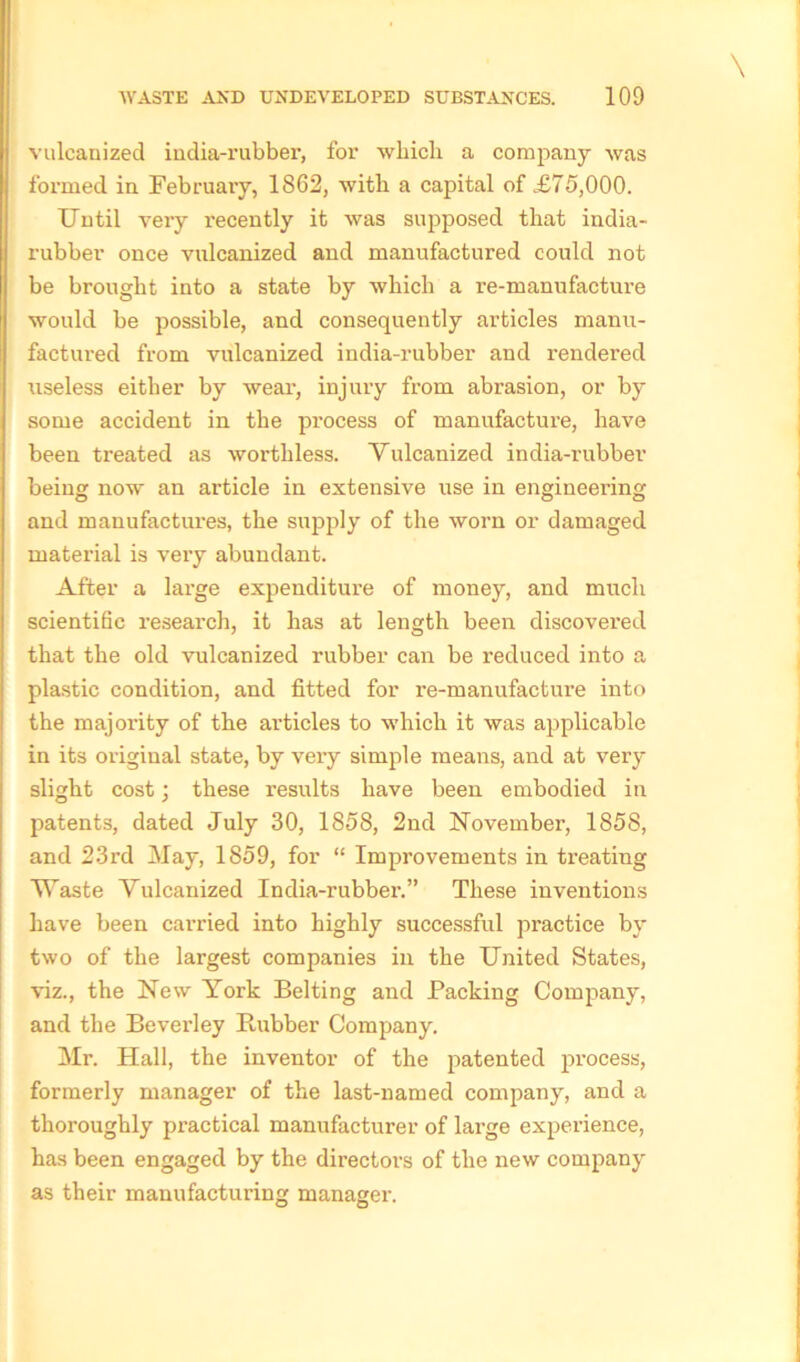 vulcanized india-rubber, for which a company was formed in February, 1862, with a capital of £75,000. Until very recently it was supposed that india- rubber once vulcanized and manufactured could not be brought into a state by which a x’e-manufacture would be possible, and consequently articles manu- factured from vulcanized india-rubber and rendered useless either by wear, injury from abrasion, or by some accident in the process of manufacture, have been treated as worthless. Vulcanized india-rubber being now an article in extensive use in engineering and manufactures, the supply of the worn or damaged material is very abundant. After a large expenditure of money, and much scientific research, it has at length been discovered that the old vulcanized rubber can be reduced into a plastic condition, and fitted for re-manufacture into the majority of the articles to which it was applicable in its oi'iginal state, by vei-y simple means, and at very slight cost; these results have been embodied in patents, dated July 30, 1858, 2nd November, 1858, and 23rd May, 1859, for “ Improvements in treating Waste Vulcanized India-rubber.” These inventions have been carried into highly successful practice by two of the largest companies in the United States, viz., the New York Belting and Packing Company, and the Beverley Bubber Company. Mr. Hall, the inventor of the patented process, formerly manager of the last-named company, and a thoroughly practical manufacturer of lai’ge experience, has been engaged by the dii-ectors of the new company as their manufacturing managei'.