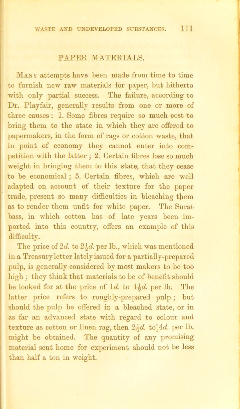 PAPER MATERIALS. Many attempts have been made from time to time to furnish new raw materials for paper, but hitherto with only partial success. The failure, according to Dr. Playfair, generally results from one or more of three causes : 1. Some fibres require so much cost to bring them to the state in which they are offered to papermakers, in the form of rags or cotton waste, that in point of economy they cannot enter into com- petition with the latter; 2. Certain fibres lose so much weight in bringing them to this state, that they cease to be economical; 3. Certain fibres, which are well adapted on account of their texture for the paper trade, present so many difficulties in bleaching them as to render them unfit for white paper. The Surat bass, in which cotton has of late years been im- ported into this country, offers an example of this difficulty. The price of 2d. to 2\d. per lb., which was mentioned in a Treasury letter lately issued for a partially-prepared pulp, is generally considered by most makers to be too high ; they think that materials to be of benefit should be looked for at the price of 1 d. to 1 \d. per lb. The latter price refers to roughly-prepared pulp; but should the pulp be offered in a bleached state, or in as far an advanced state with regard to colour and texture as cotton or linen rag, then 2\d. to’ 4d. per lb. might be obtained. The quantity of any promising material sent home for experiment should not be less than half a ton in weight.