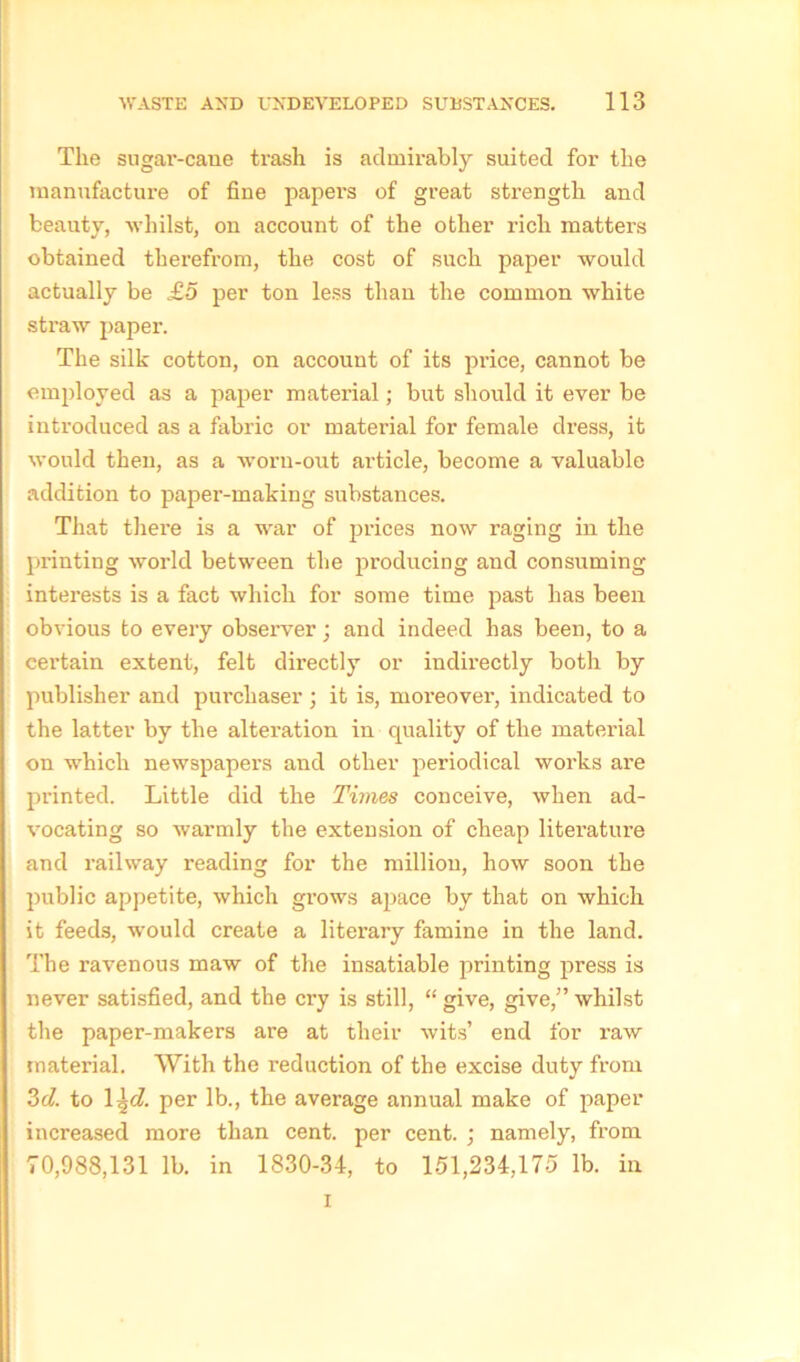 The sugar-cane trash is admirably suited for the manufacture of fine papers of great strength and beauty, whilst, on account of the other rich matters obtained therefrom, the cost of such paper would actually be £5 per ton less than the common white straw paper. The silk cotton, on account of its price, cannot be employed as a paper material; but should it ever be introduced as a fabric or material for female dress, it would then, as a worn-out article, become a valuable addition to papei’-making substances. That there is a war of prices now raging in the printing world between the producing and consuming interests is a fact which for some time past has been obvious to every observer; and indeed has been, to a certain extent, felt directly or indirectly both by publisher and purchaser ; it is, moreover, indicated to the latter by the alteration in quality of the material on which newspapers and other periodical works are printed. Little did the Times conceive, when ad- vocating so warmly the extension of cheap literature and railway reading for the million, how soon the public appetite, which grows apace by that on which it feeds, would create a literary famine in the land. The ravenous maw of the insatiable printing press is never satisfied, and the cry is still, “ give, give,” whilst the paper-makers are at their wits’ end for raw material. With the reduction of the excise duty from 3cl. to 1 \d. per lb., the average annual make of paper increased more than cent, per cent. ; namely, from 70,988,131 lb. in 1830-34, to 151,234,175 lb. in i