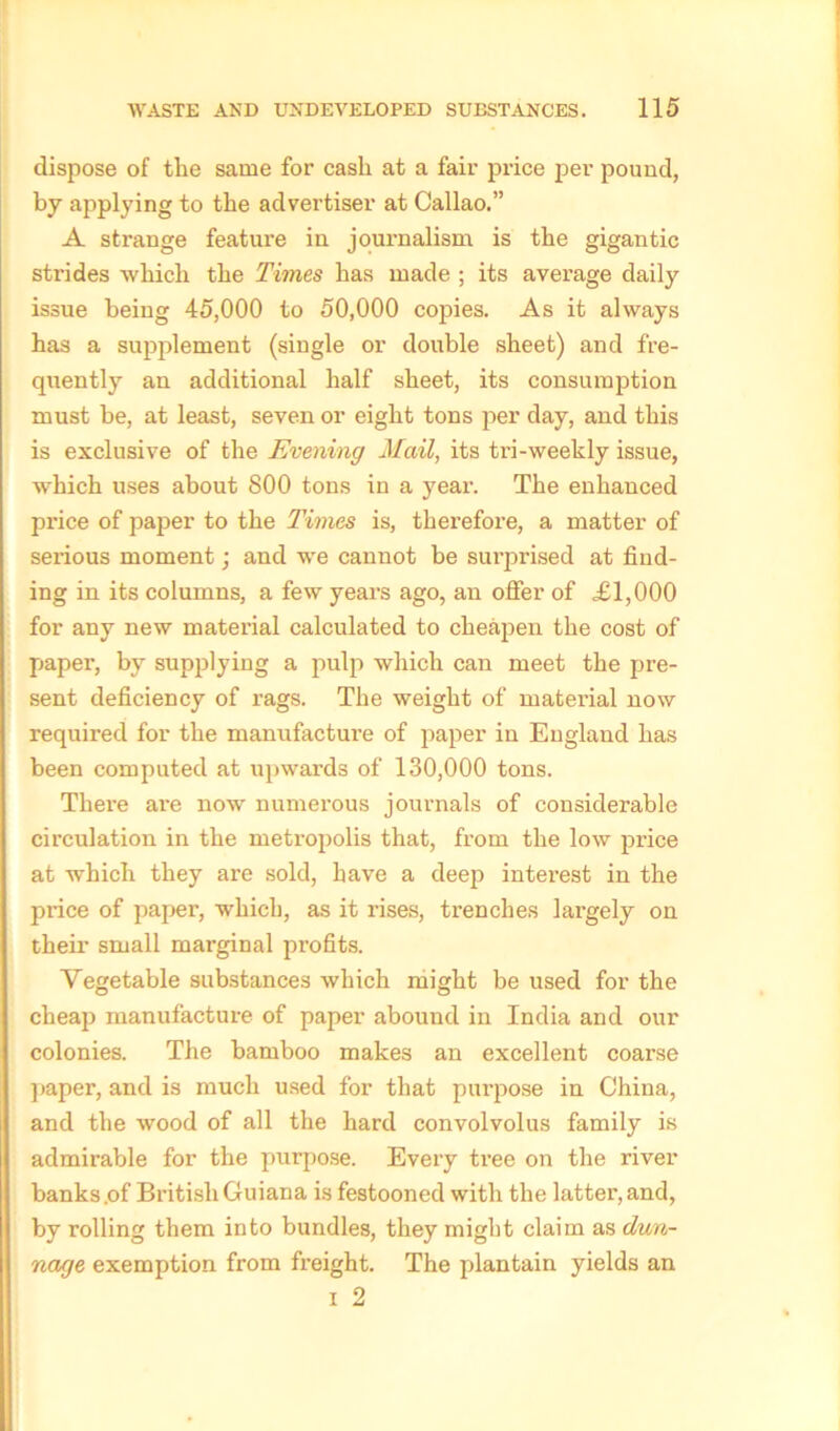 dispose of tlie same for cash at a fair price per pound, by applying to the advertiser at Callao.” A strange feature in journalism is the gigantic strides which the Times has made ; its average daily issue being 45,000 to 50,000 copies. As it always has a supplement (single or double sheet) and fre- quently an additional half sheet, its consumption must be, at least, seven or eight tons per day, and this is exclusive of the Evening Mail, its tri-weekly issue, which uses about 800 tons in a jrear. The enhanced price of paper to the Times is, therefore, a matter of serious moment; and we cannot be surprised at find- ing in its columns, a few years ago, an offer of £1,000 for any new material calculated to cheapen the cost of paper, by supplying a pulp which can meet the pre- sent deficiency of rags. The weight of material now required for the manufacture of paper in England has been computed at upwards of 130,000 tons. Thei*e are now numerous journals of considerable circulation in the metropolis that, from the low price at which they are sold, have a deep interest in the price of paper, which, as it rises, trenches largely on their small marginal profits. Vegetable substances which might be used for the cheap manufacture of paper abound in India and our colonies. The bamboo makes an excellent coarse paper, and is much used for that purpose in China, and the wood of all the hard convolvolus family is admirable for the purpose. Every tree on the river banks .of British Guiana is festooned with the latter, and, by rolling them into bundles, they might claim as dun- nage exemption from freight. The plantain yields an i 2