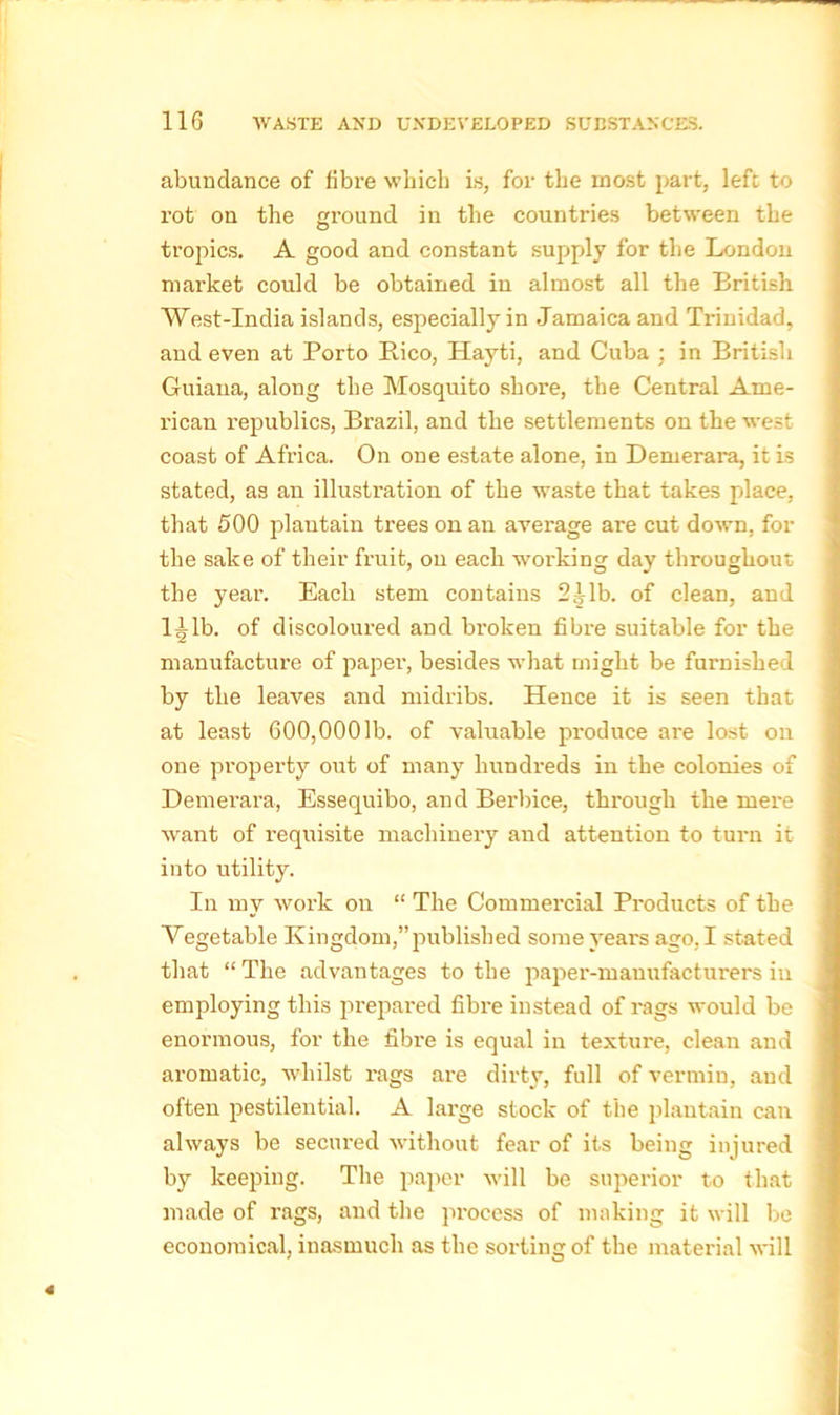 abundance of fibre which is, for the most part, left to rot on the ground in the countries between the tropics. A good and constant supply for the London market could be obtained in almost all the British West-India islands, especially in Jamaica and Trinidad, and even at Porto Pico, Hayti, and Cuba ; in British Guiana, along the Mosquito shore, the Central Ame- rican republics, Brazil, and the settlements on the west coast of Africa. On one estate alone, in Demerara, it is stated, as an illustration of the waste that takes place, that 500 plantain trees on an average are cut down, for the sake of their fruit, on each working day throughout the year. Each stem contains 2^1b. of clean, and l^lb. of discoloured and broken fibre suitable for the manufacture of paper-, besides what might be furnished by the leaves and midribs. Hence it is seen that at least 600,0001b. of valuable produce are lost on one property out of many hundreds in the colonies of Demerara, Essequibo, and Berbice, through the mere want of requisite machinery and attention to turn it into utility. In my work on “ The Commercial Products of the Vegetable Kingdom,”published some years ago, I stated that “ The advantages to the paper-manufacturers in employing this prepared fibre instead of rags would be enormous, for the fibre is equal in texture, clean and aromatic, whilst rags are dirty, full of vermin, aud often pestilential. A large stock of the plantain can always be secured without fear of its being injured by keeping. The paper will be superior to that made of x-ags, and the process of making it will be economical, inasmuch as the sorting of the material will