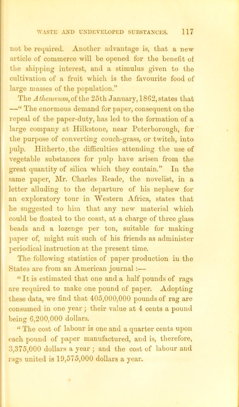 not be required. Another advantage is, that a new article of commerce will be opened for the benefit of the shipping interest, and a stimulus given to the cultivation of a fruit which is the favourite food of large masses of the population.” The Athenceum,oithe 25th January, 1862,states that —“ The enormous demand for paper, consequent on the repeal of the paper-duty, has led to the formation of a large company at Hilkstone, near Peterborough, for the purpose of converting couch-grass, or twitch, into pulp. Hitherto, the difficulties attending the use of vegetable substances for pulp have arisen from the great quantity of silica which they contain.” In the same paper, Mr. Charles Reade, the novelist, in a letter alluding to the departure of his nephew for an exploratory tour in Western Africa, states that he suggested to him that any new material which could be floated to the coast, at a charge of three glass beads and a lozenge per ton, suitable for making paper of, might suit such of his friends as administer periodical instruction at the present time. The following statistics of paper production in the States are from an American journal:— “ It is estimated that one and a half pounds of rags are required to make one pound of paper. Adopting these data, we find that 405,000,000 pounds of rag are consumed in one year; their value at 4 cents a pound being 6,200,000 dollars. “ The cost of labour is one and a quarter cents upon each pound of paper manufactured, and is, therefore, 3,375,000 dollars a year ; and the cost of labour and rags united is 19,575,000 dollars a year.