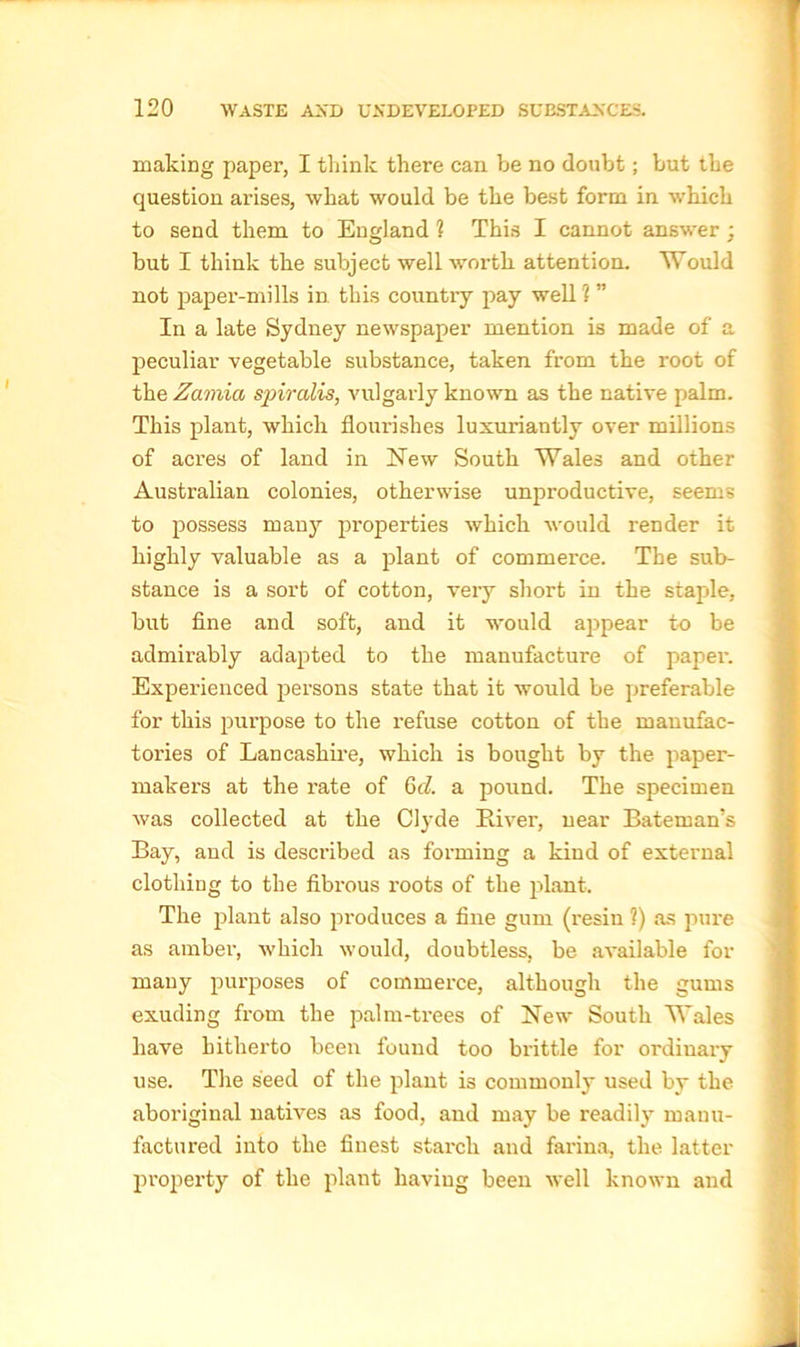 making paper, I think there can be no doubt; but the question arises, what would be the best form in which to send them to England ? This I cannot answer ; but I think the subject well worth attention. Would not paper-mills in this country pay well ? ” In a late Sydney newspaper mention is made of a peculiar vegetable substance, taken from the root of the Zamia spiralis, vulgarly known as the native palm. This plant, which flourishes luxuriantly over millions of acres of land in Hew South Wales and other Australian colonies, otherwise unproductive, seems to possess many properties which would render it highly valuable as a plant of commerce. The sub- stance is a sort of cotton, veiy short in the staple, but fine and soft, and it would appear to be admirably adapted to the manufacture of paper. Experienced persons state that it would be preferable for this purpose to the refuse cotton of the manufac- tories of Lancashire, which is bought by the paper- makers at the rate of 6d. a pound. The specimen was collected at the Clyde Paver, near Bateman’s Bay, and is described as forming a kind of external clothing to the fibrous roots of the plant. The plant also produces a fine gum (resin ?) as pure as amber, which would, doubtless, be available for many purposes of commerce, although the gums exuding from the palm-trees of New South Wales have hitherto been found too brittle for ordinary use. The seed of the plant is commonly used by the aboriginal natives as food, and may be readily manu- factured into the finest starch and farina, the latter property of the plant having been well known and