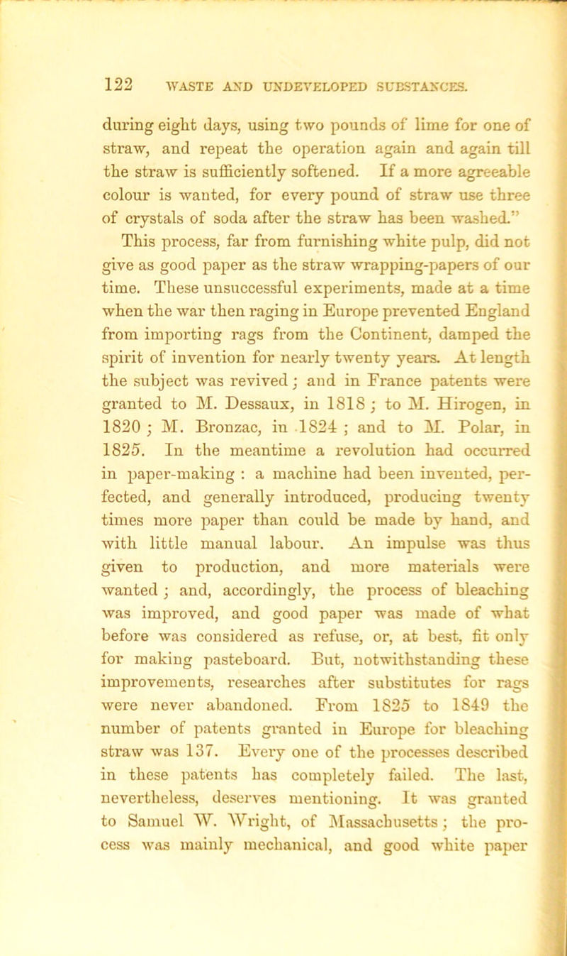 during eight days, using two pounds of lime for one of straw, and repeat the operation again and again till the straw is sufficiently softened. If a more agreeable colour is wanted, for every pound of straw use three of crystals of soda after the straw has been washed.” This process, far from furnishing white pulp, did not give as good paper as the straw wrapping-papers of our time. These unsuccessful experiments, made at a time when the war then raging in Europe prevented England from importing rags from the Continent, damped the spirit of invention for nearly twenty years. At length the subject was revived; and in France patents were granted to M. Dessaux, in 1818; to M. Hirogen, in 1820 ; M. Bronzac, in 1824 ; and to M. Polar, in 1825. In the meantime a revolution had occurred in paper-making : a machine had been invented, per- fected, and generally introduced, producing twenty times more paper than could be made by hand, and with little manual labour. An impulse was thus given to production, and more materials were wanted ; and, accordingly, the process of bleaching was improved, and good paper was made of what before was considered as refuse, or, at best, fit only for making pasteboai'd. But, notwithstanding these improvements, researches after substitutes for rags were never abandoned. Prom 1825 to 1S49 the number of patents granted in Europe for bleaching straw was 137. Every one of the processes described in these patents has completely failed. The last, nevertheless, deserves mentioning. It was granted to Samuel W. Wright, of Massachusetts ; the pro- cess was mainly mechanical, and good white paper