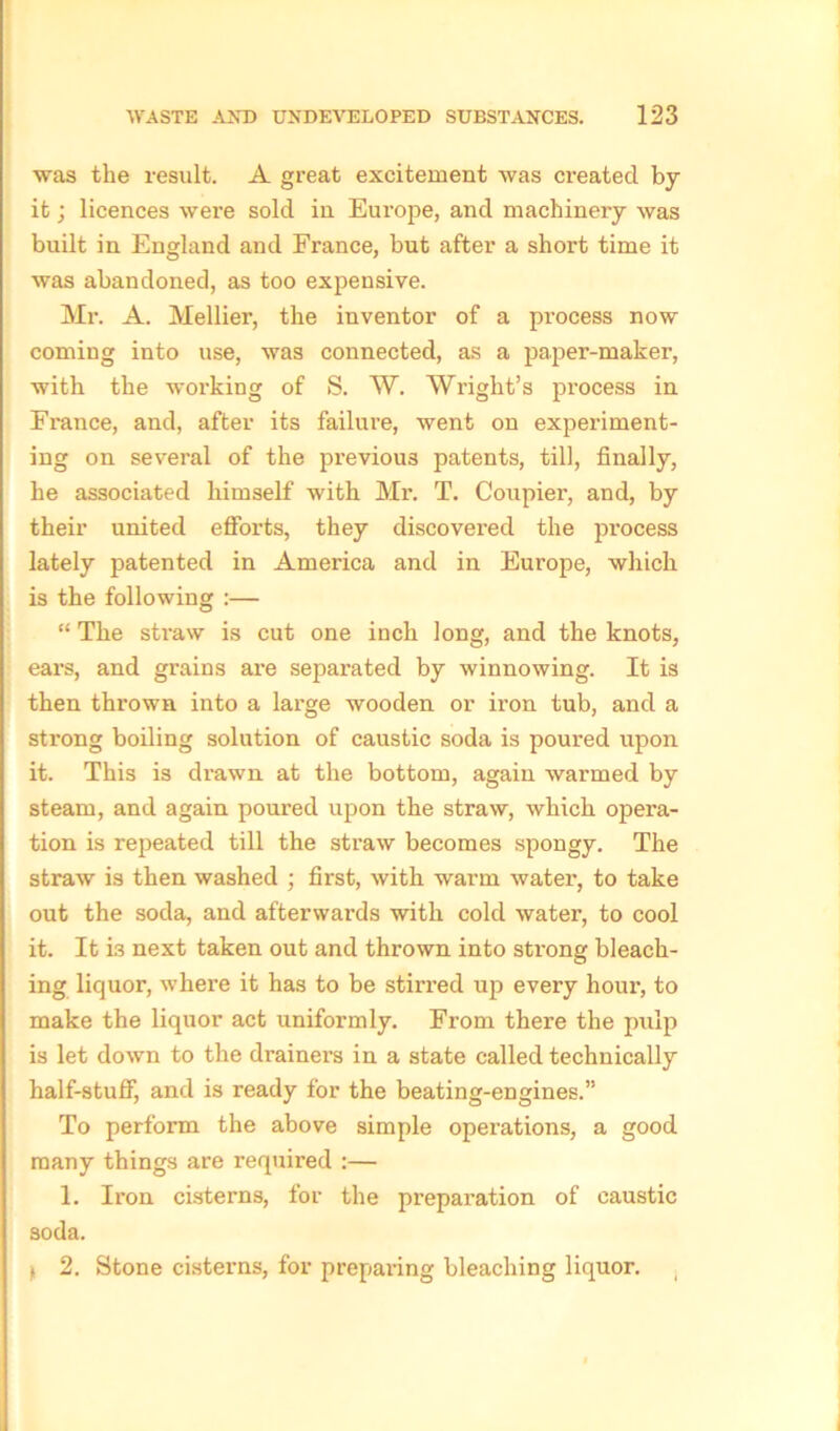 was the result. A great excitement was created by it; licences were sold in Europe, and machinery was built in England and France, but after a short time it was abandoned, as too expensive. Mr. A. Mellier, the inventor of a process now coming into use, was connected, as a paper-maker, with the working of S. W. Wright’s process in France, and, after its failure, went on experiment- ing on several of the previous patents, till, finally, he associated himself with Mr. T. Coupier, and, by their united efforts, they discovered the process lately patented in America and in Europe, which is the following :— “ The straw is cut one inch long, and the knots, ears, and grains are separated by winnowing. It is then thrown into a large wooden or ii’on tub, and a strong boiling solution of caustic soda is poured upon it. This is drawn at the bottom, again warmed by steam, and again poured upon the straw, which opera- tion is repeated till the straw becomes spongy. The straw is then washed ; first, with warm water, to take out the soda, and afterwards with cold water, to cool it. It is next taken out and thrown into strong bleach- ing liquor, where it has to be stirred up every hour, to make the liquor act uniformly. From there the pulp is let down to the drainers in a state called technically half-stuff, and is ready for the beating-engines.” To perform the above simple operations, a good many things are required :— 1. Iron cisterns, for the preparation of caustic soda. > 2. Stone cisterns, for prepai-ing bleaching liquor.