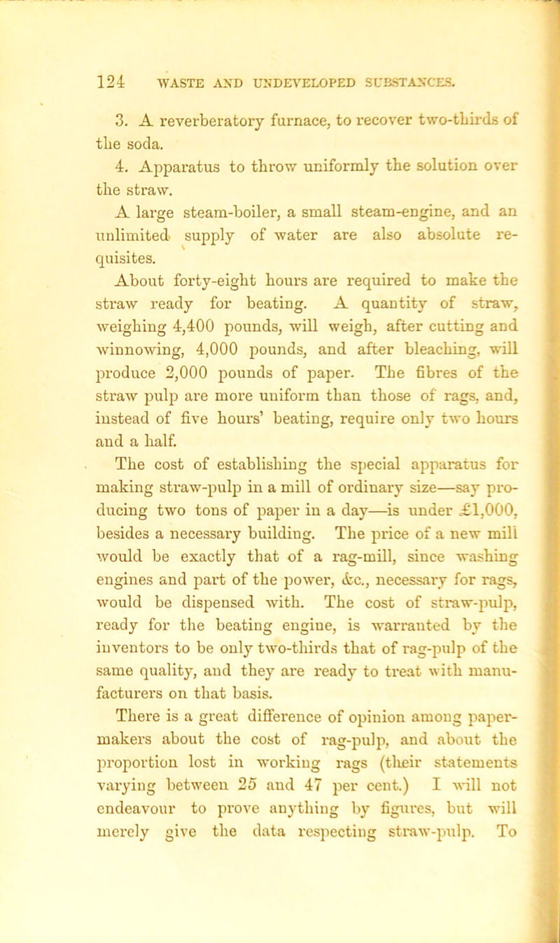 3. A reverberatory furnace, to recover two-thirds of the soda. 4. Apparatus to throw uniformly the solution over the straw. A large steam-boiler, a small steam-engine, and an unlimited supply of water are also absolute re- quisites. About forty-eight hours are required to make the straw ready for beating. A quantity of straw, weighing 4,400 pounds, will weigh, after cutting and winnowing, 4,000 pounds, and after bleaching, will produce 2,000 pounds of paper. The fibres of the straw pulp are more uniform than those of rags, and, instead of five hours’ beating, require only two hours aud a half. The cost of establishing the special apparatus for making straw-pulp in a mill of ordinary size—say pro- ducing two tons of paper in a day—is under £1,000, besides a necessary building. The price of a new mill would be exactly that of a rag-mill, since washing engines and part of the power, &c., necessary for rags, would be dispensed with. The cost of straw-pulp, ready for the beating engine, is warranted by the inventors to be only two-thirds that of rag-pulp of the same quality, and they are ready to treat with manu- facturers on that basis. There is a great difference of opinion among paper- makers about the cost of rag-pulp, and about the proportion lost in working rags (their statements varying between 25 and 47 per cent.) I will not endeavour to prove anything by figures, but will merely give the data respecting straw-pulp. To