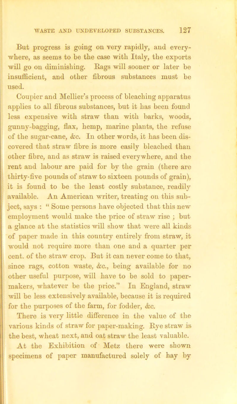 But progress is going on very rapidly, and every- where, as seems to be the case with Italy, the exports will go on diminishing. Bags will sooner or later be insufficient, and other fibrous substances must be used. Coupler and Mellier’s process of bleaching apparatus applies to all fibrous substances, but it has been found less expensive with straw than with barks, woods, gunny-bagging, flax, hemp, marine plants, the refuse of the sugai’-cane, &c. In other words, it has been dis- covered that straw fibre is more easily bleached than other fibre, and as straw is raised everywhere, and the rent and labour are paid for by the grain (there are thirty-five pounds of straw to sixteen pounds of grain), it is found to be the least costly substance, readily available. An American writer, treating on this sub- ject, says : “ Some persons have objected that this newr employment would make the price of straw rise ; but a glance at the statistics will show that were all kinds of paper made in this country entirely from straw, it would not require more than one and a quarter j^er cent, of the sti’aw crop. But it can never come to that, since rags, cotton waste, &c., being available for no other useful purpose, will have to be sold to paper- makers, whatever be the price.” In England, straw will be less extensively available, because it is required for the purposes of the farm, for fodder, &c. There is very little difference in the value of the various kinds of straw for paper-making. Bye straw is the best, wheat next, and oat straw the least valuable. At the Exhibition of Metz there were shown specimens of paper manufactured solely of hay by