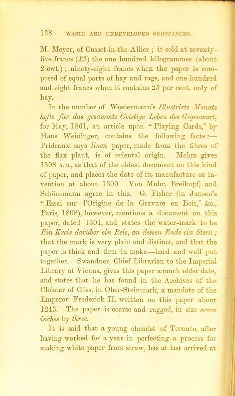 M. Meyer, of Cusset-in-the-Allier ; it sold at seventy- five francs (£3) the one hundred kilogrammes (about 2 cwt.) ; ninety-eight francs when the paper is com- posed of equal parts of hay and rags, and one hundred and eight francs when it contains 25 per cent, only of hay. In the number of Wcstermann’s IttvMrirte 3[onats hefte fur das gesammte Geidige Leben des Gegenwart, for May, 1861, an article upon “Playing Cards,” by Hans Weininger, contains the following facts:— Prideaux says linen paper, made from the fibres of the flax plant, is of oriental oiigin. Mehrs gives 1308 a.d., as that of the oldest document on this kind of paper, and places the date of its manufacture or in- vention at about 1300. Von Muhr, Breikopf, and Schonemann agree in this. G. Fisher (in Jansen’s “ Essai sur l’Origine de la Gravure en Bois,” ire., Paris, 1808), however, mentions a document on this paper, dated 1301, and states the water-mark to be Ein Kreis dariiber ein Reis, an dessen Ende ein Stern ; that the mark is very plain and distinct, and that the paper is thick and firm in make—hard and well put together. Swandner, Chief Librarian to the Imperial Library at Vienna, gives this paper a much older date, and states that he has found in the Archives of the Cloister of Goss, in Ober-Steinmark, a mandate of the Emperor Frederick II. written on this paper about 1243. The paper is coai-se and ragged, in size seven inches by three. It is said that a young chemist of Toronto, after having worked for a year in perfecting a process for making white paper from straw, has at last arrived at