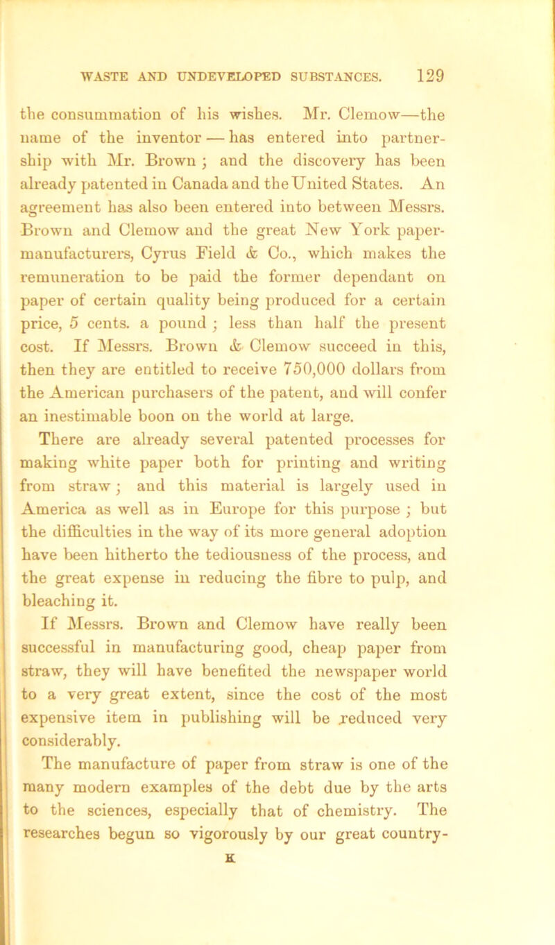 tlie consummation of his wishes. Mr. Clemow—the name of the inventor — has entered into partner- ship with Mr. Brown ; and the discoveiy has been already patented in Canada and the United States. An agreement has also been entered into between Messrs. Brown and Clemow and the great New York paper- manufacturers, Cyrus Field & Co., which makes the remuneration to be paid the former dependant on paper of certain quality being produced for a certain price, 5 cents, a pound ; less than half the present cost. If Messrs. Brown & Clemow succeed in this, then they are entitled to receive 750,000 dollars from the American purchasers of the patent, and will confer an inestimable boon on the world at large. There are already several patented processes for making white paper both for printing and writing from straw; and this material is largely used in America as well as in Europe for this purpose ; but the difficulties in the way of its more general adoption have been hitherto the tediousness of the process, and the great expense in reducing the fibre to pulp, and bleaching it. If Messrs. Brown and Clemow have really been successful in manufacturing good, cheap paper from straw, they will have benefited the newspaper world to a very great extent, since the cost of the most expensive item in publishing will be .reduced very considerably. The manufacture of paper from straw is one of the many modern examples of the debt due by the arts to the sciences, especially that of chemistry. The researches begun so vigorously by our great country- K