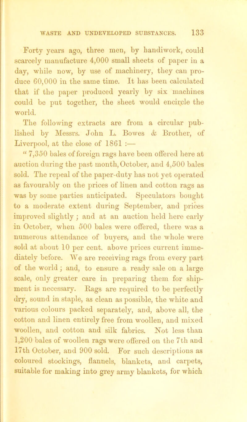 Forty years ago, three men, by handiwork, could scarcely manufacture 4,000 small sheets of paper in a day, while now, by use of machinery, they can pro- duce 60,000 in the same time. It has been calculated that if' the paper produced yearly by six machines could be put together, the sheet would encircle the world. The following extracts are from a circular pub- lished by Messrs. John L. Bowes & Brother, of Liverpool, at the close of 1861 :— “ 7,350 bales of foreign rags have been offered here at auction during the past month, October, and 4,500 bales sold. The repeal of the paper-duty has not yet operated as favourably on the prices of linen and cotton rags as was by some parties anticipated. Speculators bought to a moderate extent during September, and prices improved slightly ; and at an auction held here early in October, when 500 bales were offered, there was a numerous attendance of buyers, and the whole were sold at about 10 per cent, above prices current imme- diately before. We are receiving rags from every part of the world ; and, to ensure a ready sale on a large scale, only greater care in preparing them for ship- ment is necessary. Bags are required to be perfectly dry, sound in staple, as clean as possible, the white and various colours packed separately, and, above all, the cotton and linen entirely free from woollen, and mixed woollen, and cotton and silk fabrics. Not less than 1,200 bales of woollen rags were offered on the 7th and 17th October, and 900 sold. For such descriptions as coloured stockings, flannels, blankets, and carpets, suitable for making into grey army blankets, for which
