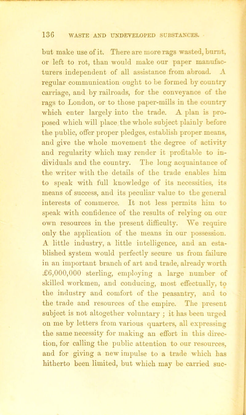 but make use of it. There are more rags wasted, burnt, or left to rot, than would make our paper manufac- turers independent of all assistance from abroad. A regular communication ought to be formed by country carriage, and by railroads, for the conveyance of the rags to London, or to those paper-mills in the country which enter largely into the trade. A plan is pro- posed which will place the whole subject plainly before the public, offer proper pledges, establish proper means, and give the whole movement the degree of activity and regularity which may render it profitable to in- dividuals and the country. The long acquaintance of the writer with the details of the trade enables him to speak with full knowledge of its necessities, its means of success, and its peculiar value to the general interests of commerce. It not less permits him to speak with confidence of the results of relying on our own resources in the present difficulty. We require only the application of the means in our possession. A little industry, a little intelligence, and an esta- blished system would perfectly secure us from failure in an important branch of art and trade, already worth £6,000,000 sterling, employing a large number of skilled workmen, and conducing, most effectually, to the industry and comfort of the peasantry, and to the trade and resources of the empire. The present subject is not altogether voluntary ; it has been urged on me by letters from various quarters, all expressing the same necessity for making an effort in this direc- tion, for calling the public attention to our l'esources, aud for giving a new impulse to a trade which has hitherto been limited, but which may be carried sue-