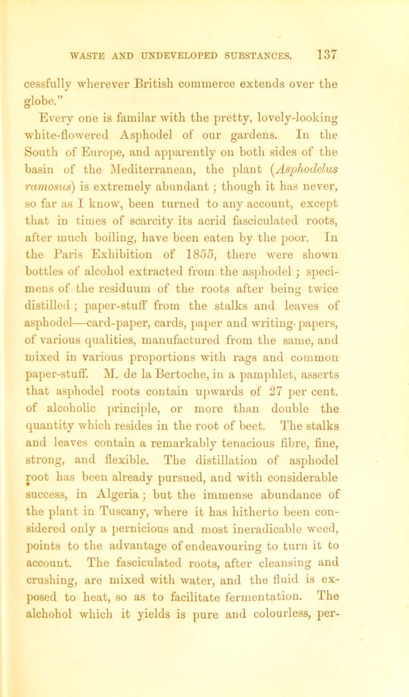 cessfully wherever British commerce extends over the globe.” Every one is familar with the pretty, lovely-looking white-flowered Asj^hodel of our gardens. In the South of Europe, and apparently on both sides of the basin of the Mediterranean, the plant (Asphoclelus ramosus) is extremely abundant ; though it has never, so far as I know, been turned to any account, except that in times of scarcity its acrid fasciculated roots, after much boiling, have been eaten by the poor. In the Paris Exhibition of 1855, there were shown bottles of alcohol extracted from the asphodel; speci- mens of the residuum of the roots after being twice distilled; paper-stuff from the stalks and leaves of asphodel—card-paper, cards, paper and writing- papers, of various qualities, manufactured from the same, and mixed in various proportions with rags and common paper-stuff. M. de la Bertoche, in a pamphlet, asserts that asphodel roots contain upwards of 27 per cent, of alcoholic principle, or more than double the quantity which resides in the root of beet. The stalks and leaves contain a remarkably tenacious fibre, fine, strong, and flexible. The distillation of asphodel root has been already pursued, and with considerable success, in Algeria; but the immense abundance of the plant in Tuscany, where it has hitherto been con- sidered only a pei’nicious and most ineradicable weed, points to the advantage of endeavouring to turn it to accouut. The fasciculated roots, after cleansing and crushing, are mixed with water, and the fluid is ex- posed to heat, so as to facilitate fermentation. The alchohol which it yields is pure and colourless, per-