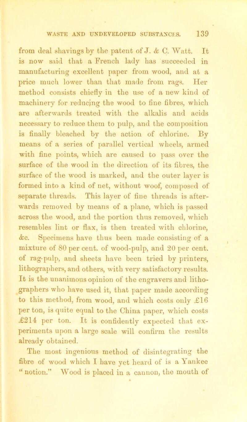 from deal shavings by the patent of J. <fc C. Watt. It is now said that a French lady has succeeded in manufacturing excellent paper from wood, and at a price much lower than that made from rags. Her method consists chiefly in the use of a new kind of machinery for reducing the wood to fine fibres, which are afterwards treated with the alkalis and acids necessary to reduce them to pulp, and the composition is finally bleached by the action of chlorine. By means of a sei’ies of parallel vertical wheels, armed with fine points, which are caused to pass over the surface of the wood in the direction of its fibres, the surface of the wood is marked, and the outer layer is formed into a kind of net, without woof, composed of separate threads. This layer of fine threads is after- wards removed by means of a plane, which is passed across the wood, and the portion thus removed, which resembles lint or flax, is then treated with chlorine, <fcc. Specimens have thus been made consisting of a mixture of 80 per cent, of wood-pulp, and 20 per cent, of rag-pulp, and sheets have been tried by printers, lithographers, and others, with very satisfactory results. It is the unanimous opinion of the engravers and litho- graphers who have used it, that paper made according to this method, from wood, and which costs only £16 per ton, is quite equal to the China paper, which costs <£214 per ton. It is confidently expected that ex- periments upon a large scale will confirm the results already obtained. The most ingenious method of disintegrating the fibre of wood which I have yet heard of is a Yankee “ notion.” Wood is placed in a cannon, the mouth of