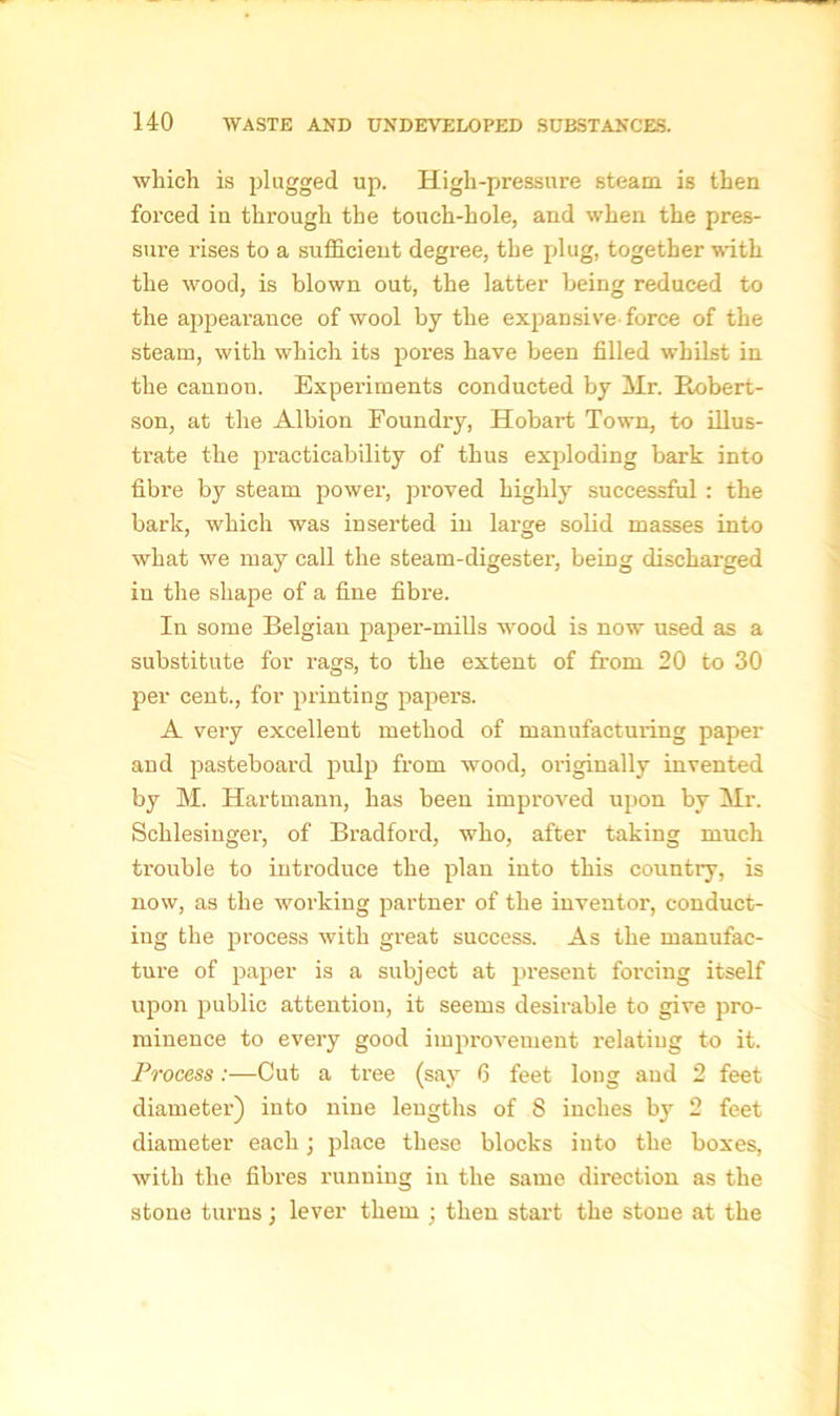 which is plugged up. High-pressure steam is then forced in through the touch-hole, and when the pres- sure rises to a sufficient degree, the plug, together with the wood, is blown out, the latter being reduced to the appearance of wool by the expansive force of the steam, with which its pores have been filled whilst in the cannon. Experiments conducted by Mr. Eobert- son, at the Albion Foundry, Hobart Town, to illus- trate the practicability of thus exploding bark into fibre by steam power, proved highly successful : the bark, which was inserted in large solid masses into what we may call the steam-digester, being discharged in the shape of a fine fibre. In some Belgian paper-mills wood is now used as a substitute for rags, to the extent of from 20 to 30 per cent., for printing papers. A very excellent method of manufacturing paper and pasteboard pulp from wood, originally invented by M. Hartmann, has been improved upon by Mr. Schlesinger, of Bradford, who, after taking much trouble to introduce the plan into this country, is now, as the working partner of the inventor, conduct- ing the process with great success. As the manufac- ture of paper is a subject at present forcing itself upon public attention, it seems desirable to give pro- minence to every good improvement relatiug to it. Process:—Cut a tree (say 6 feet long and 2 feet diameter) into nine lengths of 8 inches by 2 feet diameter each; place these blocks into the boxes, with the fibres running in the same direction as the stone turns; lever them ; then start the stone at the