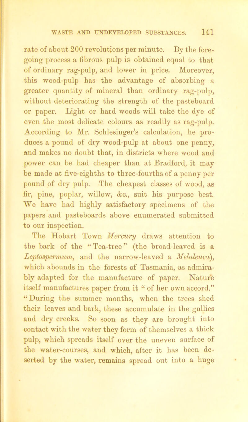 rate of about 200 revolutions per minute. By the fore- going process a fibrous pulp is obtained equal to that of oi'dinary rag-pulp, and lower in price. Moreover, this wood-pulp has the advantage of absorbing a greater quantity of mineral than ordinary rag-pulp, without deteriorating the strength of the pasteboard or paper. Light or hard woods will take the dye of even the most delicate colours as i-eadily as rag-pulp. According to Mr. Schlesinger’s calculation, he pro- duces a pound of dry wood-pulp at about one penny, and makes no doubt that, in districts where wood and power can be had cheaper than at Bradford, it may be made at five-eighths to three-fourths of a penny per pound of dry pulp. The cheapest classes of wood, as fir, pine, poplar, willow, (fee., suit his purpose best. We have had highly satisfactory specimens of the papers and pasteboards above enumerated submitted to our inspection. The Hobart Town Mercury draws attention to the bark of the “ Tea-ti-ee ” (the broad-leaved is a Leptospermum, and the narrow-leaved a Melaleuca), which abounds in the forests of Tasmania, as admira- bly adapted for the manufacture of paper. Nature itself manufactures paper from it “ of her own accord.” “ During the summer months, when the trees shed their leaves and bark, these accumulate in the gullies and dry creeks. So soon as they are brought into contact with the water they form of themselves a thick pulp, which spreads itself over the uneven surface of the water-courses, and which, after it has been de- serted by the water, remains spread out into a huge