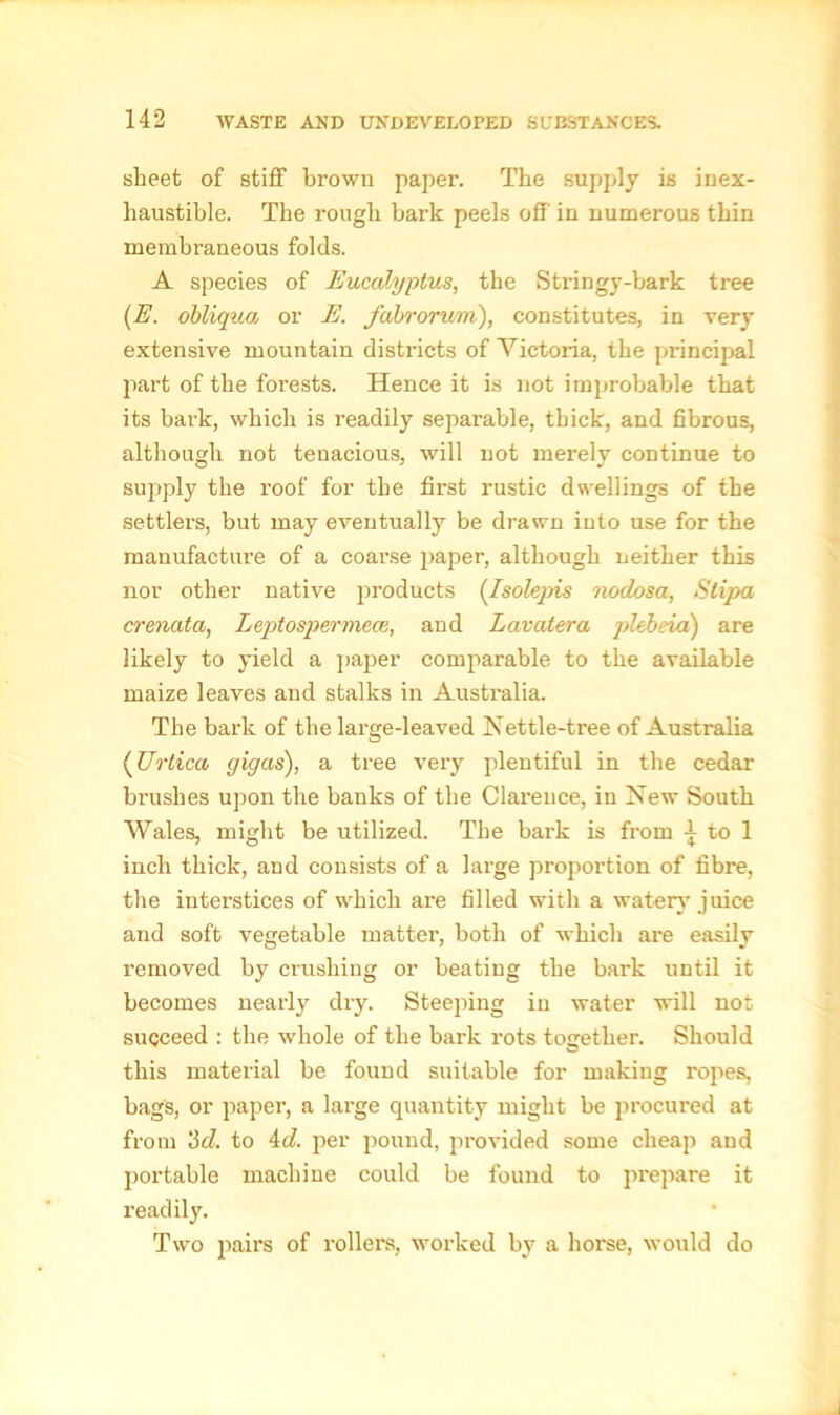 sheet of stiff brown paper. The supply is inex- haustible. The rough bark peels off' in numerous thin membraneous folds. A species of Eucalyptus, the Stringy-bark tree (E. obliqua or E. fabrorum), constitutes, in very extensive mountain districts of Victoria, the principal part of the forests. Hence it is not improbable that its bark, which is readily separable, thick, and fibrous, although not tenacious, will not merely continue to supply the roof for the first rustic dwellings of the settlers, but may eventually be drawn into use for the manufacture of a coarse paper, although neither this nor other native products (Isolepis nodosa, Slipa crenata, Leptospermea;, and Lavatera plebeia) are likely to yield a paper comparable to the available maize leaves and stalks in Australia. The bark of the large-leaved Nettle-tree of Australia (Urtica gigas), a tree very plentiful in the cedar brushes upon the banks of the Clarence, in New South Wales, might be utilized. The bark is from -j to 1 inch thick, and consists of a large proportion of fibre, the interstices of which are filled with a watery juice and soft vegetable matter, both of which are easily removed by crushing or beating the bark until it becomes nearly dry. Steeping in water will not succeed : the whole of the bark rots together. Should this material be found suitable for making ropes, bags, or paper, a large quantity might be procured at from 'id. to 4d. per pound, provided some cheap and portable machine could be found to prepare it readily. Two pairs of rollers, worked by a horse, would do