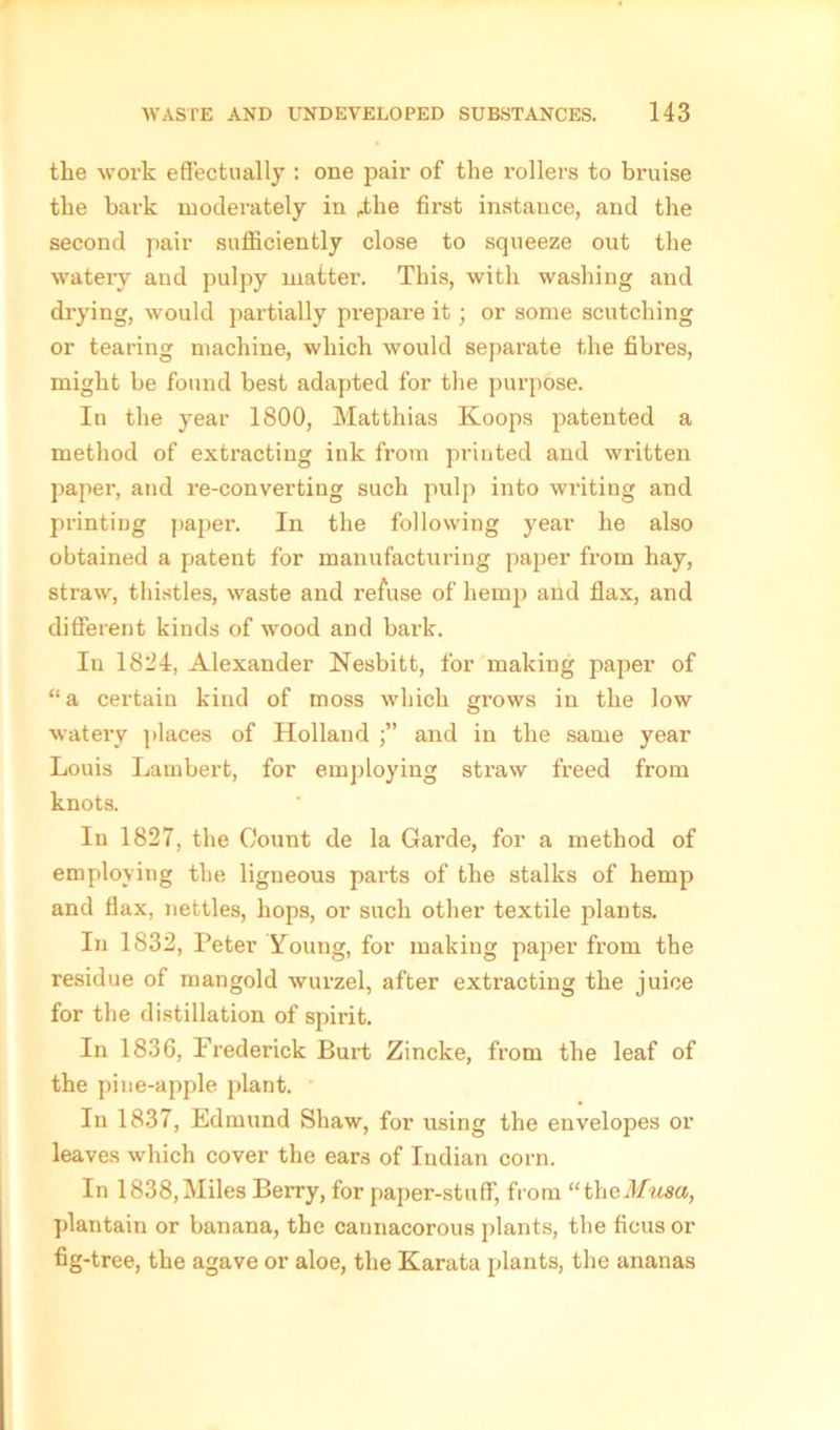 the work effectually : one pair of the rollers to bruise the bark moderately in 4-he first instance, and the second pair sufficiently close to squeeze out the watery and pulpy matter. This, with washing and drying, would partially prepare it; or some scutching or tearing machine, which would separate the fibres, might be found best adapted for the purpose. In the year 1800, Matthias Koops patented a method of extracting ink from printed and written paper, and re-converting such pulp into writing and printing paper. In the following year he also obtained a patent for manufacturing paper from hay, straw, thistles, waste and refuse of hemp and flax, and different kinds of wood and bark. In 1824, Alexander Nesbitt, for making paper of “a certain kind of moss which grows in the low watery places of Holland j” and in the same year Louis Lambert, for employing stx-aw freed from knots. In 1827, the Count de la Garde, for a method of employing the ligneous parts of the stalks of hemp and flax, nettles, hops, or such other textile plants. In 1832, Peter Young, for making paper from the residue of mangold wurzel, after extracting the juice for the distillation of spirit. In 1836, Prederick Burt Zincke, from the leaf of the piue-apple plant. In 1837, Edmund Shaw, for using the envelopes or leaves which cover the ears of Indian corn. In 1838,Miles Berry, for paper-stuff, from “theMusa, plantain or banana, the caunacorous plants, tbe ficus or fig-tree, the agave or aloe, the Karata plants, the ananas