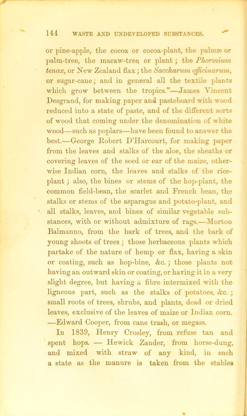 ■s' or pine-apple, the cocoa or cocoa-plant, the palinae or palm-tree, the macaw-tree or plant ; the Phs/rrnium tenax, or New Zealand flax; the Saccharum ojficinarwm, or sugar-cane; and in general all the textile plants which grow between the tropics.”—James Vincent Desgrand, for making paper and pasteboard with wood reduced into a state of paste, and of the different sorts of wood that coming under the denomination of white wood—such as poplars—have been found to answer the best.—George Robert D’Harcourt, for making paper from the leaves and stalks of the aloe, the sheaths or covei’ing leaves of the seed or ear of the maize, other- wise Indian corn, the leaves and stalks of the rice- plant ; also, the bines or stems of the hop-plant, the common field-bean, the scarlet and French bean, the stalks or stems of the asparagus and potato-plant, and all stalks, leaves, and bines of similar vegetable sub- stances, with or without admixture of rags.—Morton Balmanno, from the bark of trees, and the bark of young shoots of trees ; those herbaceous plants which partake of the nature of hemp or flax, having a skin or coating, such as hop-bine, <fcc.; those plants not having an outward skin or coating, or having it in a very slight degree, but having a fibre intermixed with the ligneous part, such as the stalks of potatoes, <fcc. ; small roots of trees, shrubs, and plants, dead or dried leaves, exclusive of the leaves of maize or Indian corn. —Edward Cooper, from cane trash, or megass. In 1839, Henry Crosley, from refuse tan and spent hops. — Hewick Zander, from liorse-duug, and mixed with straw of any kind, in such a state as the manure is taken from the stables