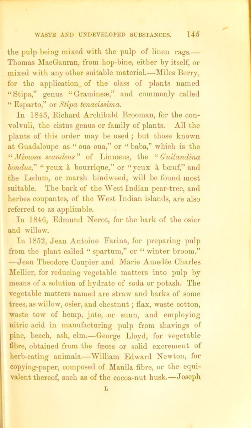 the pulp being mixed with the pulp of linen rags.— Thomas MacGauran, from hop-bine, either by itself, or mixed with any other suitable material.—Miles Beny, for the application of the class of plants named “ Stipa,” genus “ Gramineae,” and commonly called “ Esparto,” or Stipa tenacissima. In 1843, Richard Archibald Brooman, for the con- volvuli, the cistus genus or family of plants. All the plants of this order may be used ; but those known at Guadaloupe as “ oua oua,” or “ baba,” which is the “ Mimosa scandens ” of Linnaeus, the “ Guilandina bonduc,” “yeux a bourrique,” or “yeux a boeuf,” and the Ledum, or mai’sh bindweed, will be found most suitable. The bark of the West Indian pear-tree, and herbes coupantes, of the West Indian islands, are also referred to as applicable. In 1846, Edmund Nerot, for the bark of the osier and willow. In 1852, Jean Antoine Farina, for preparing pulp from the plant called “ spartum,” or “ winter broom.” —Jean Theodore Coupier and Marie Amedee Charles Mellier, for reducing vegetable matters into pulp by means of a solution of hydrate of soda or potash. The vegetable matters named are straw and barks of some trees, as willow, osier, and chestnut; flax, waste cotton, waste tow of hemp, jute, or sunn, and employing nitric acid in manufacturing pulp from shavings of pine, beech, ash, elm.—George Lloyd, for vegetable fibre, obtained from the faeces or solid excrement of herb-eating animals.—William Edward Newton, for eopying-paper, composed of Manila fibre, or the equi- valent thereof, such as of the cocoa-nut husk.—Joseph L