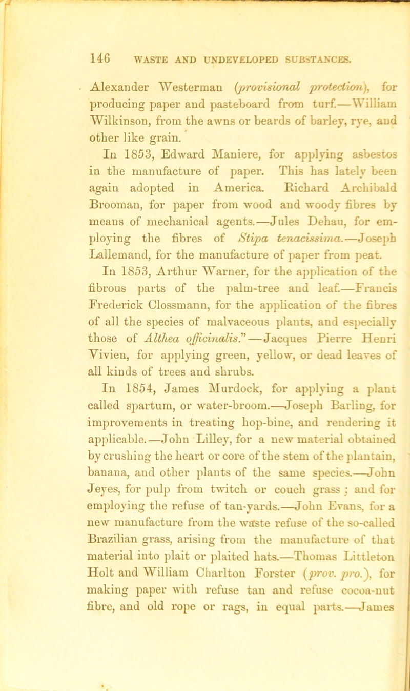 Alexander Wester man (jrrovisional protection), for producing paper and pasteboard from turf.—William Wilkinson, from the awns or beards of barley, rye, and other like grain. In 1853, Edward Maniere, for applying asbestos in the manufacture of paper. This has lately been again adopted in America. Richard Archibald Brooman, for paper from wood and woody fibres by means of mechanical agents.—Jules Dehau, for em- ploying the fibres of Stipa tenacissima.—Joseph Lallemand, for the manufacture of paper from peat. In 1853, Arthur Warner, for the application of the fibrous pai'ts of the palm-tree and leaf.—Francis Frederick Clossmann, for the application of the fibres of all the species of malvaceous plants, and especially those of Althea officinalis.—Jacques Pierre Henri Vivien, for applying gi’een, yellow, or dead leaves of all kinds of trees and shrubs. In 1854, James Murdock, for applying a plant called spartum, or water-broom.—Joseph Barling, for improvements in treating hop-bine, and rendering it applicable.—John Lilley, for a new material obtained by crushing the heart or core of the stem of the plantain, banana, and other plants of the same species.—John Jeyes, for pulp from twitch or couch gx-ass ; and for employing the i-efuse of tan-yards.—John Evans, for a new manufacture from the waste refuse of the so-called Brazilian grass, arising from the manufacture of that material into plait or plaited hats.—Thomas Littleton Holt and William Charlton Forster (prov. pro.'), for making paper with refuse tan and refuse cocoa-nut fibre, and old rope or rags, in equal parts.—James