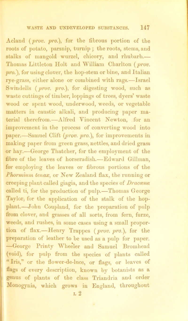 Acland (prov. pi'O.), for the fibi'ous portion of the roots of potato, parsnip, turnip ; the roots, stems, and stalks of mangold wurzel, chicory, and rhubarb.— Thomas Littleton Holt and William Charlton (prov. pro.~), for using clover, the hop-stem or bine, and Italian rye-grass, either alone or combined with rags.—Israel Swindells {prov. pro.), for digesting wood, such as waste cuttings of timber, loppings of trees, dyers’ waste wood or spent wood, underwood, vreeds, or vegetable matters in caustic alkali, and producing paper ma- terial therefrom.—Alfred Vincent Newton, for an improvement in the process of converting wood into paper.—Samuel Clift {prov. pro.), for improvements in making paper from green grass, nettles, and dried grass or hay.—George Thatcher, for the employment of the fibre of the leaves of horseradish.—Edward Gillman, for employing the leaves or fibrous portions of the Phormium tencix, or New Zealand flax, the running or creeping plant called giagia, and the species of Dracaena called ti, for the production of pulp.—Thomas George Taylor, for the application of the stalk of the hop- plant.—John Coupland, for the preparation of pulp from clover, and grasses of all sorts, from fern, furze, weeds, and rushes, in some cases using a small propor- tion of flax.—Henry Trappes {prov. pro.), for the preparation of leather to be used as a pulp for paper. —George Printy Wheeler and Samuel Bromhead (void), for pulp from the species of plants called “ Iris,” or the flower-de-luce, or flags, or leaves of flags of every description, known by botanists as a genus of plants of the class Triandria and order Monogynia, which grows in England, throughout L 2