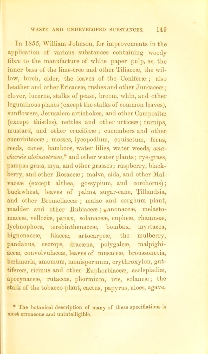 In 1855, William Johnson, for improvements in the application of various substances containing woody fibre to the manufacture of white paper pulp, as, the inner bass of the lime-tree and other Tiliaceae, the wil- low, birch, elder, the leaves of the Coniferse ; also heather and other Ericaceae, rushes and other Juncaceae; clover, lucerne, stalks of pease, broom, whin, and other leguminous plants (except the stalks of common leaves), sunflowers, Jerusalem artichokes, and other Compositae (except thistles), nettles and other urticeae; turnips, mustard, and other cruciferae ; cucumbers and other cucurbitaceae; mosses, lycopodium, equisetum, ferns, reeds, canes, bamboos, water lilies, water weeds, ana- charsis aloinastrum * and other water plants ] rye-grass, pampas-grass, mya, and other grasses; raspberry, black- berry, and other Rosacea); malva, sida, and other Mal- vaceae (except althea, gossypium, and corchorus)) buckwheat, leaves of palms, sugar-cane, Tillandsia, and other Bromeliaceae ; maize and sorghum plant, madder and other Rubiaceae ; • anonacese, melasto- macese, velloziae, panax, solanaceae, cupheae, rhamneae, lychuophora, terebinthenaceae, bombax, myrtacea, bignonaceae, lilacese, artocarpeae, the mulberry, pandanus, cecrops, dracaena, polygalea), malpighi- aceae, convolvulaceae, leaves of musaceae, broussonetia, bcehmeria, amomum, monispermum, erythroxylon, gut- tifereae, ricinus and other Euphorbiacese, asclepiadiae, apocynaceae, rutaceae, phormium, iris, solanese; the stalk of the tobacco-plant, cactus, papyrus, aloes, agave, * The botanical description of many of these specifiations is most erroneous and unintelligible.