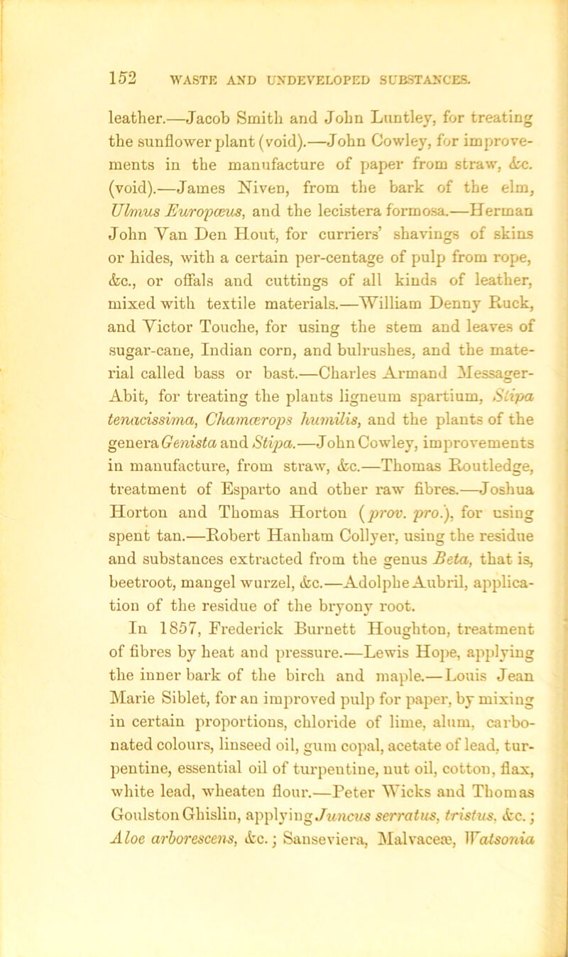 leather.—Jacob Smith and John Lunfcley, for treating the sunflower plant (void).—John Cowley, for improve- ments in the manufacture of paper from straw, (he. (void).—James Niven, from the bark of the elm, Ubnus Europeans, and the lecistera formosa.—Herman John Van Den Hout, for curriers’ shavings of skins or hides, with a certain per-centage of pulp from rope, (he., or offals and cuttings of all kinds of leather, mixed with textile materials.—William Denny Ruck, and Victor Touche, for using the stem and leaves of sugar-cane, Indian corn, and bulrushes, and the mate- rial called bass or bast.—Charles Armand Messager- Abit, for treating the plants ligneum spartium, Slipa tenacissima, Chamcerops kumilis, and the plants of the genera Genista and Stipa.—John Cowley, improvements in manufacture, from straw, &c.—Thomas Routledge, treatment of Esparto and other raw fibres.—Joshua Horton and Thomas Horton (prov. pro.), for using spent tan.—Robert Hanham Collyer, using the residue and substances extracted from the genus Beta, that is, beetroot, mangel wurzel, (fee.—Adolphe Aubril, applica- tion of the residue of the bryony root. In 1857, Frederick Burnett Houghton, treatment of fibres by heat and pressure.—Lewis Hope, applying the inner bark of the birch and maple.— Louis Jean Marie Siblet, for an improved pulp for paper, by mixing in certain proportions, chloride of lime, alum, carbo- nated colours, linseed oil, gum copal, acetate of lead, tur- pentine, essential oil of turpentine, nut oil, cotton, flax, white lead, wheaten flour.—Peter Wicks and Thomas Goulston Gliislin, applying Juncits serratus, tristus, <fcc.; Aloe arborescens, tfec.; Sanseviera, Malvaceae, Watsonia