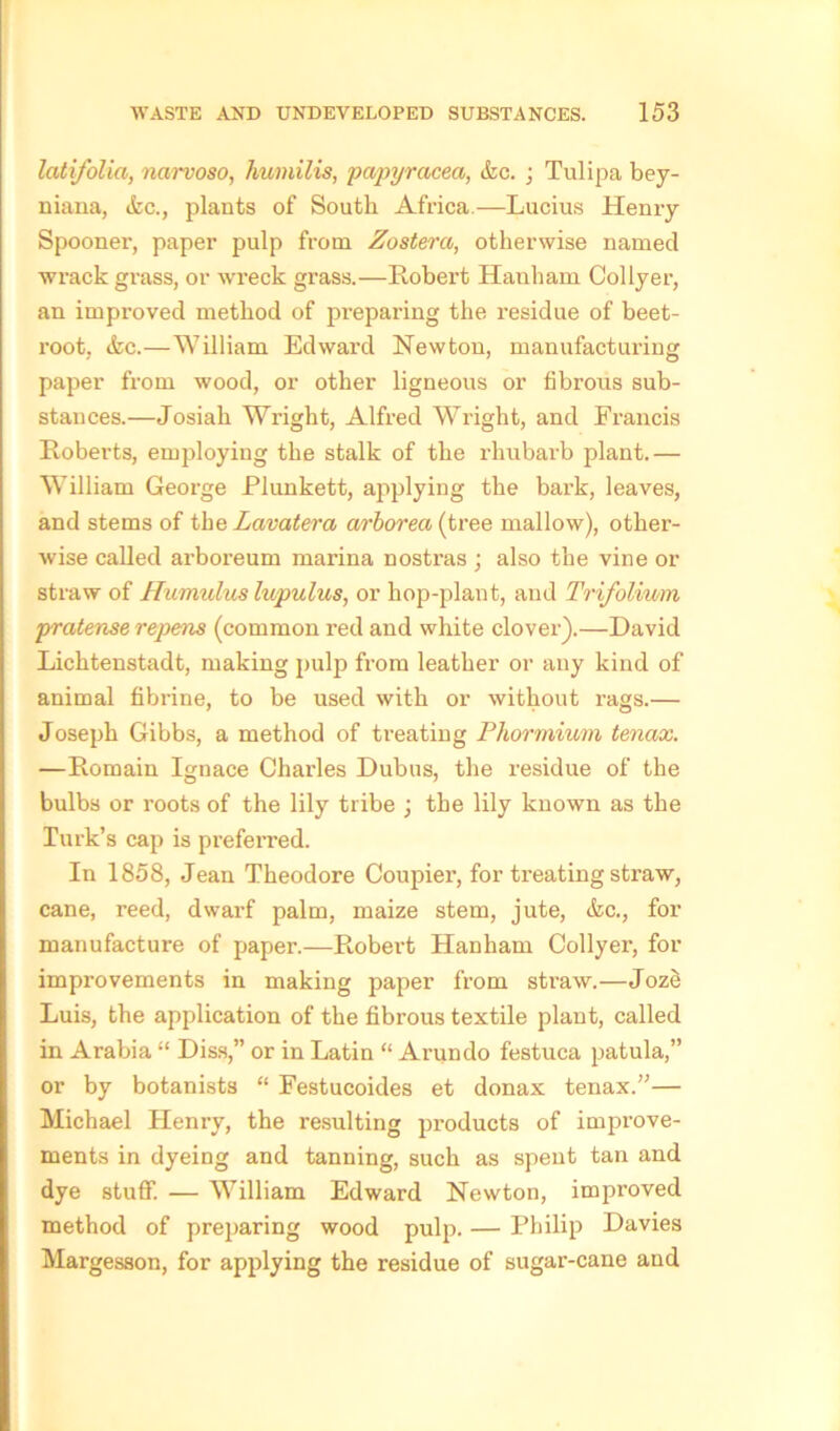 latifolia, narvoso, humilis, papyracea, &c. ; Tulipa bey- niana, etc., plants of South Africa.—Lucius Henry Spooner, paper pulp from Zostera, otherwise named wrack grass, or wreck grass.—Robert Hanham Collyer, an improved method of preparing the residue of beet- root, &c.—William Edward Newton, manufacturing paper from wood, or other ligneous or fibrous sub- stances.—Josiah Wright, Alfred Wright, and Francis Roberts, employing the stalk of the rhubarb plant.— William George Plunkett, applying the bark, leaves, and stems of the Lavatera arborecc (tree mallow), other- wise called arboreum marina nostras ; also the vine or straw of Humulus lupulus, or hop-plant, and Trifoliwm pratense repens (common red and white clover).—David Lichtenstadt, making pulp from leather or any kind of animal fibrine, to be used with or without rags.— Joseph Gibbs, a method of treating Phormium tenax. —Romain Ignace Charles Dubus, the residue of the bulbs or roots of the lily tribe ; the lily known as the Turk’s cap is preferred. In 1858, Jean Theodore Coupier, for treating straw, cane, reed, dwax-f palm, maize stem, jute, &c., fox- manufacture of paper.—Robex’t Hanham Collyer, fox- improvements in making paper from straw.—Jozd Luis, the application of the fibrous textile plant, called in Arabia “ Diss,” or in Latin “ Arundo festxxca patula,” or by botanists “ Festucoides et donax tenax.”— Michael Henry, the resulting products of improve- ments in dyeing and tanning, such as spent tan and dye stuff. — William Edward Newton, improved method of preparing wood pulp. — Philip Davies Margesson, for applying the residue of sugar-cane and