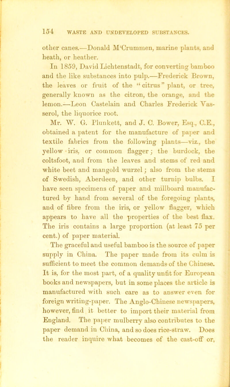 other canes.—Donald M'Crummen, marine plants, and heath, or heather. In 1859, David Lichtenstadt, for converting bamboo and the like substances into pulp.—Frederick Brown, the leaves or fruit of the “ citrus ” plant, or tree, generally known as the citron, the orange, and the lemon.—Leon Castelain and Charles Frederick Vas- serol, the liquorice root. Mr. W. G. Plunkett, and J. C. Bower, Esq., C.E., obtained a patent for the manufacture of paper and textile fabrics from the following plants—viz., the yellow iris, or common flagger; the burdock, the coltsfoot, and from the leaves and stems of red and white beet and mangold wurzel; also from the stems of Swedish, Aberdeen, and other turnip bulbs. I have seen specimens of paper and millboard manufac- tured by hand from several of the foregoing plants, and of fibre from the iris, or yellow flagger, which appears to have all the properties of the best flax. The iris contains a large proportion (at least 75 per cent.) of paper material. The graceful and useful bamboo is the source of paper supply in China. The paper made from its culm is sufficient to meet the common demands of the Chinese. It is, for the most part, of a quality unfit for European books and newspapers, but in some places the article is manufactured with such care as to answer even for foreign writing-paper. The Anglo-Chinese newspapers, however, find it better to import their material from England. The paper mulberry also contributes to the paper demand in China, and so does rice-straw. Does the reader inquire what becomes of the cast-off or,