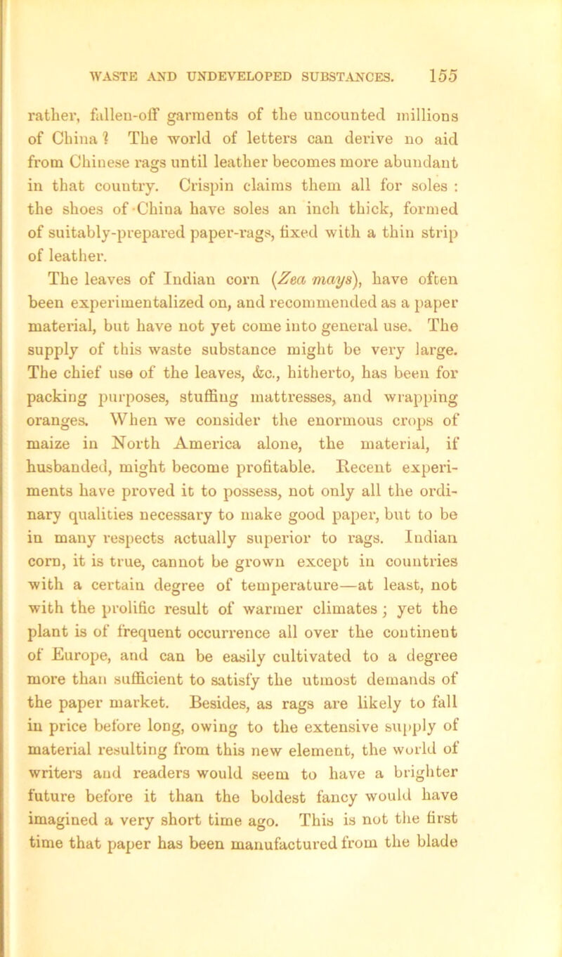 rather, fallen-off garments of the uncounted millions of China 1 The world of letters can derive no aid from Chinese rags until leather becomes more abundant in that country. Crispin claims them all for soles : the shoes of-China have soles an inch thick, formed of suitably-prepared paper-rags, fixed with a thin strip of leather. The leaves of Indian corn (Zm mays), have often been experimentalized on, and recommended as a paper material, but have not yet come into general use. The supply of this waste substance might be very large. The chief use of the leaves, &c., hitherto, has been for packing purposes, stuffing mattresses, and wrapping oranges. When we consider the enormous crops of maize in North America alone, the material, if husbanded, might become profitable. Recent experi- ments have proved it to possess, not only all the ordi- nary qualities necessary to make good paper, but to be in many respects actually superior to i-ags. Indian corn, it is true, cannot be grown except in countries with a certain degree of temperature—at least, nob with the prolific result of warmer climates; yet the plant is of frequent occurrence all over the continent of Europe, and can be easily cultivated to a degree more than sufficient to satisfy the utmost demands of the paper market. Besides, as rags are likely to fall in price before long, owing to the extensive supply of material resulting from this new element, the world of writers and readers would seem to have a brighter future before it than the boldest fancy would have imagined a very short time ago. This is not the first time that paper has been manufactured from the blade