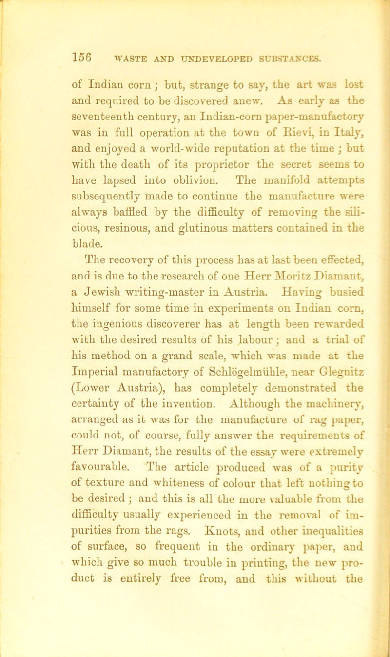 of Indian corn; but, strange to say, the art was lost and required to be discovered anew. As early as the seventeenth century, an Indian-corn paper-manufactory was in full operation at the town of Rievi, in Italy, and enjoyed a world-wide reputation at the time ; but with the death of its proprietor the secret seems to have lapsed into oblivion. The manifold attempts subsequently made to continue the manufacture were always baffled by the difficulty of removing the sili- cious, resinous, and glutinous matters contained in the blade. The recovery of this process has at last been effected, and is due to the research of one Herr Moritz Diamant, a Jewish writing-master in Austria. Having busied himself for some time in experiments on Indian corn, the ingenious discoverer has at length been rewarded with the desired results of his labour; and a trial of his method on a grand scale, which was made at the Imperial manufactory of Schlogelmiihle, near Glegnitz (Lower Austria), has completely demonstrated the certainty of the invention. Although the machinery, arranged as it was for the manufacture of rag paper, could not, of course, fully answer the requirements of Herr Diamant, the results of the essay were extremely favourable. The article pi’oduced was of a purity of texture and whiteness of colour that left nothing to be desired; and this is all the more valuable from the difficulty usually experienced in the removal of im- purities from the rags. Knots, and other inequalities of surface, so frequent in the ordinary paper, and which give so much trouble in printing, the new pro- duct is entirely free from, and this without the