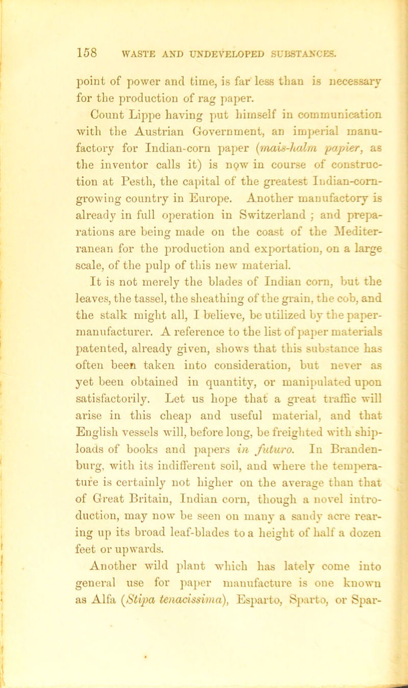 point of power and time, is far less than is necessary for the production of rag paper. Count Lippe having put himself in communication with the Austrian Government, an imperial manu- factory for Indian-corn paper (mais-ludm papier, as the inventor calls it) is now in course of construc- tion at Pesth, the capital of the greatest Indian-com- growing country in Europe. Another manufactory is already in full operation in Switzerland ; and prepa- rations are being made on the coast of the Mediter- ranean for the production and exportation, on a large scale, of the pulp of this new material. It is not merely the blades of Indian corn, but the leaves, the tassel, the sheathing of the grain, the cob, and the stalk might all, I believe, be utilized by the paper- manufacturer. A reference to the list of paper materials patented, already given, shows that this substance has often been taken into consideration, but never as yet been obtained in quantity, or manipulated upon satisfactorily. Let us hope that a great traffic will arise in this cheap and useful material, and that English vessels will, before long, be freighted with ship- loads of books and papers in futuro. In Branden- burg, with its indifferent soil, and where the tempera- ture is certainly not higher on the average than that of Great Britain, Indian corn, though a novel intro- duction, may now be seen on many a sandy acre rear- ing up its broad leaf-blades to a height of half a dozen feet or upwards. Another wild plant which has lately come into general use for paper manufacture is one known as Alfa (Stipa tenacissima), Esparto, Sparto, or Spar-