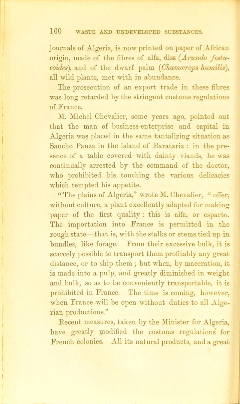 journals of Algeria, is now printed on paper of African origin, made of the fibres of alfa, diss (Arundo festu- coides), and of the dwarf palm (Cliarrurrrops hurnilis), all wild plants, met with in abundance. The prosecution of an export trade in these fibres was long retarded by the stringent customs regulations of France. M. Michel Chevalier, some years ago, pointed out that the man of business-enterprise and capital in Algeria was placed in the same tantalizing situation as Sancho Panza in the island of Barataria : in the pre- sence of a table covered with dainty viands, he was continually arrested by the command of the doctor, who prohibited his touching the various delicacies which tempted his appetite. “ The plains of Algeria,” wrote M. Chevalier, “ offer, without culture, a plant excellently adapted for making paper of the first quality: this is alfa, or esparto. The importation into France is permitted in the rough state—that is, with the stalks or stems tied up in bundles, like forage. From their excessive bulk, it is scarcely possible to transport them profitably any great distance, or to ship them ; but when, by maceration, it is made into a pulp, and greatly diminished in weight and bulk, so as to be conveniently transportable, it is prohibited in France. The time is coming, however, when France will be open without duties to all Alge- rian productions.” Recent measures, taken by the Minister for Algeria, have greatly modified the customs regulations' for French colonies. All its natural products, and a great