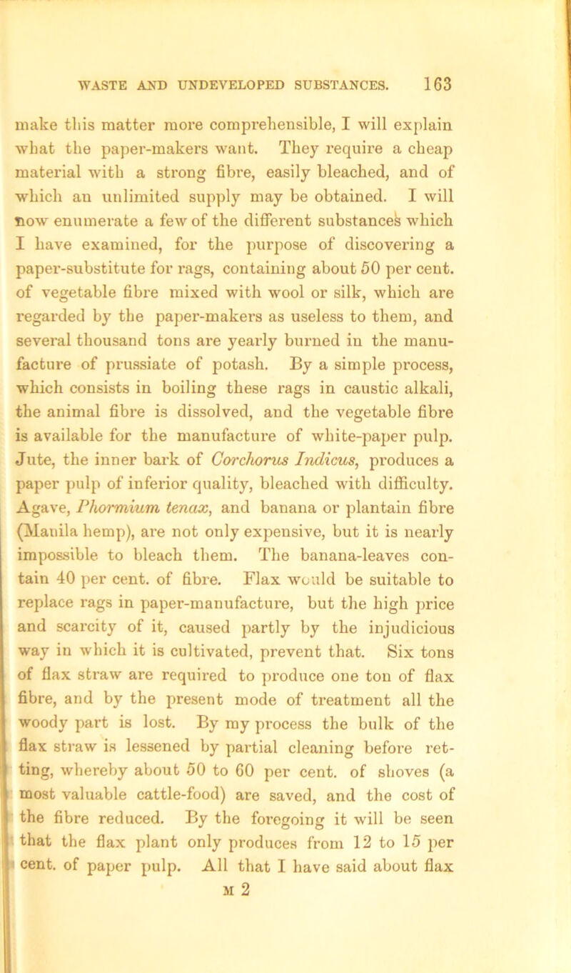 make this matter more comprehensible, I will explain what the paper-makers want. They require a cheap material with a strong fibre, easily bleached, and of which an unlimited supply may be obtained. I will now enumerate a few of the different substances which I have examined, for the purpose of discovei’ing a paper-substitute for rags, containing about 50 per cent, of vegetable fibre mixed with wool or silk, which are regarded by the paper-makers as useless to them, and several thousand tons are yearly burned in the manu- facture of prussiate of potash. By a simple process, which consists in boiling these rags in caustic alkali, the animal fibre is dissolved, and the vegetable fibre is available for the manufacture of white-paper pulp. Jute, the inner bark of Corchorus Indicus, produces a paper pulp of inferior quality, bleached with difficulty. Agave, Phormium tencix, and banana or plantain fibre (Manila hemp), are not only expensive, but it is nearly impossible to bleach them. The banana-leaves con- tain 40 per cent, of fibre. Flax would be suitable to replace rags in paper-manufacture, but the high price and scarcity of it, caused partly by the injudicious way in which it is cultivated, prevent that. Six tons of flax straw are required to produce one ton of flax fibre, and by the present mode of treatment all the woody part is lost. By my process the bulk of the flax straw is lessened by partial cleaning before ret- ting, whereby about 50 to 60 per cent, of shoves (a most valuable cattle-food) are saved, and the cost of fthe fibre reduced. By the foregoing it will be seen that the flax plant only produces from 12 to 15 per cent, of paper pulp. All that I have said about flax M 2