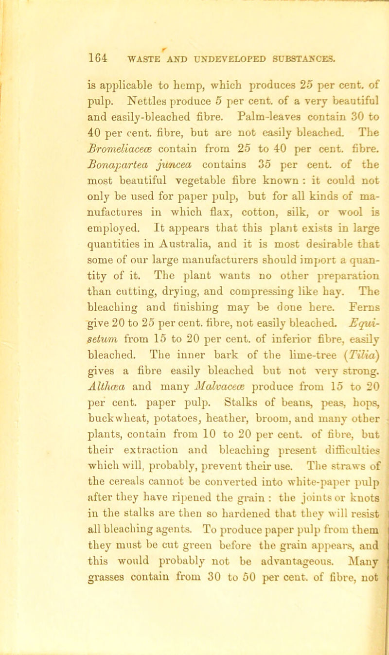 is applicable to hemp, which produces 25 per cent, of pulp. Nettles produce 5 per cent, of a very beautiful and easily-bleached fibre. Palm-leaves contain 30 to 40 per cent, fibre, but are not easily bleached. The Bromeliacece contain from 25 to 40 per cent, fibre. Bonajiartea juncea contains 35 per cent, of the most beautiful vegetable fibre known : it could not only be used for paper pulp, but for all kinds of ma- nufactures in which flax, cotton, silk, or wool is employed. It appears that this plant exists in large quantities in Australia, and it is most desirable that some of our large manufacturers should import a quan- tity of it. The plant wants no other jjreparation than cutting, drying, and compressing like hay. The bleaching and finishing may be done here. Ferns give 20 to 25 per cent, fibre, not easily bleached. Equi- setum from 15 to 20 per cent, of inferior fibre, easily bleached. The inner bark of the lime-tree (Tilia) gives a fibre easily bleached but not very strong. Althcea and many Malvaceae produce from 15 to 20 per cent, paper pulp. Stalks of beans, peas, hops, buckwheat, potatoes, heather, broom, and many other plants, contain from 10 to 20 per cent, of fibre, but their extraction and bleaching present difficulties which will, probably, prevent their use. The straws of the cereals cannot be converted into white-paper pulp after they have ripened the grain : the joints or knots in the stalks are then so hardened that they will resist all bleaching agents. To produce paper pulp from them they must be cut green before the grain appeal's, and this would probably not be advantageous. Many grasses contain from 30 to 50 per cent, of fibre, not