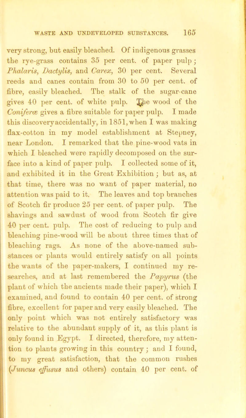 very strong, but easily bleached. Of indigenous grasses the rye-grass contains 35 per cent, of paper pulp ; Phalaris, Dactylic, and Carex, 30 per cent. Several reeds and canes contain from 30 to 50 per cent, of fibre, easily bleached. The stalk of the sugar-cane gives 40 per cent, of white pulp. 3^ie wood of the Coniferce gives a fibre suitable for paper pulp. I made this discovery accidentally, in 1851, when I was making flax-cotton in my model establishment at Stepney, near London. I remarked that the pine-wood vats in which I bleached were rapidly decomposed on the sur- face into a kind of paper jxilp. I collected some of it, and exhibited it in the Great Exhibition; but as, at that time, there was no want of paper material, no attention was paid to it. The leaves and top branches of Scotch fir produce 25 per cent, of paper pulp. The shavings and sawdust of wood from Scotch fir give 40 per cent pulp. The cost of reducing to pulp and bleaching pine-wood will be about three times that of bleaching rags. As none of the above-named sub- stances or plants would entirely satisfy on all points the wants of the paper-makers, I continued my re- searches, and at last remembered the Papyrus (the plant of which the ancients made their paper), which I examined, and found to contain 40 per cent, of strong fibre, excellent for paper and very easily bleached. The only point which was not entirely satisfactory was relative to the abundant supply of it, as this plant is only found in Egypt. I directed, therefore, my atten- tion to plants growing in this country ; and I found, to my great satisfaction, that the common rushes (Juncus ejfusm and others) contain 40 per cent, of