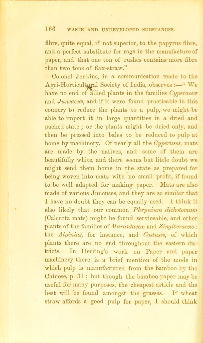 fibre, quite equal, if not superior, to the papyrus fibre, and a perfect substitute for rags in the manufacture of paper, and that one ton of rushes contains more fibre than two tons of flax-straw.” Colonel Jenkins, in a communication made to the Agri-Horticult^'al Society of India, observes :—“ We have no end of allied plants in the families Cyperaceve and Juncacece, and if it were found practicable in this country to l’educe the plants to a pulp, we might be able to import it in large quantities in a dried and packed state; or the plants might be dried only, and then be pressed into bales to be reduced to pulp at home by machinery. Of nearly all the Cyperuses, mats are made by the natives, and some of them are beautifully white, and there seems but little doubt we might send them home in the state as prepared for being woven into mats with no small profit, if found to be well adapted for making paper. Mats are also made of various Juucuses, and they are so similar that I have no doubt they can be equally used. I think it also likely that our common Pkrynium dichotomum (Calcutta mats) might be found serviceable, and other plants of the families of Marantacecc. and Zingiberacece : the Alpinias, for instance, and Costuses, of which plants there are no end throughout the eastern dis- tricts. In Herring’s work on Paper and paper machinery there is a brief mention of the mode in which pulp is manufactured from the bamboo by the Chinese, p. 31 ; but though the bamboo paper maybe useful for many purposes, the cheapest article and the best will be found amongst the grasses. If wheat straw affords a good pulp for paper, I should think