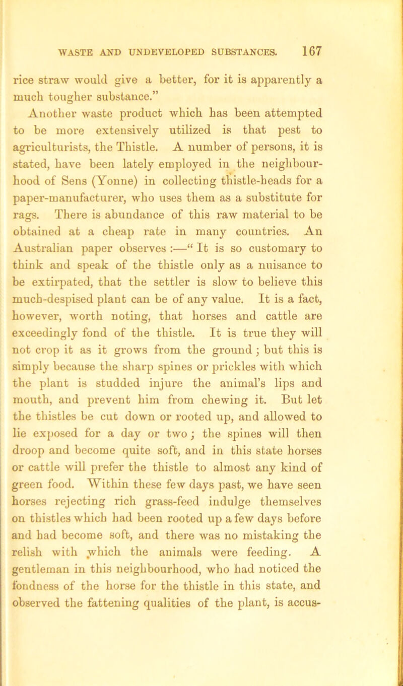 rice straw would give a better, for it is apparently a much tougher substance.” Another waste product which has been attempted to be more extensively utilized is that pest to agriculturists, the Thistle. A number of persons, it is stated, have been lately employed in the neighbour- hood of Sens (Yonne) in collecting thistle-beads for a paper-manufacturer, who uses them as a substitute for rags. There is abundance of this raw material to be obtained at a cheap rate in many countries. An Australian paper observes :—“ It is so customary to think and speak of the thistle only as a nuisance to be extirpated, that the settler is slow to believe this much-despised plant can be of any value. It is a fact, however, worth noting, that horses and cattle are exceedingly fond of the thistle. It is true they will not crop it as it grows from the ground ; but this is simply because the sharp spines or prickles with which the plant is studded injure the animal’s lips and mouth, and prevent him from chewing it. But let the thistles be cut down or rooted up, and allowed to lie exposed for a day or two; the spines will then droop and become quite soft, and in this state horses or cattle will prefer the thistle to almost any kind of green food. Within these few days past, we have seen horses rejecting rich grass-feed indulge themselves on thistles which had been rooted up a few days before and had become soft, and there was no mistaking the relish with which the animals were feeding. A gentleman in this neighbourhood, who had noticed the fondness of the horse for the thistle in this state, and observed the fattening qualities of the plant, is accus-