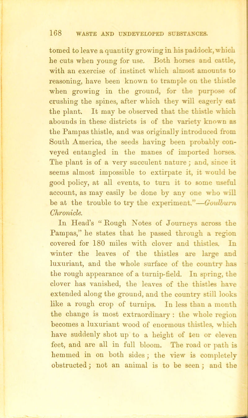 tomed to leave a quantity growing in his paddock, which he cuts when young for use. Both horses and cattle, with an exercise of instinct which almost amounts to reasoning, have been known to trample on the thistle when growing in the ground, for the purpose of crushing the spines, after which they will eagerly eat the plant. It may be observed that the thistle which abounds in these districts is of the variety known as the Pampas thistle, and was originally introduced from South America, the seeds having been probably con- veyed entangled in the manes of imported horses. The plant is of a very succulent nature; and, since it seems almost impossible to extirpate it, it would be good policy, at all events, to turn it to some useful account, as may easily be done by any one who will be at the trouble to try the experiment.”—Gouiburn Chronicle. In Head’s “Rough Notes of Journeys across the Pampas,” he states that he passed through a region covered for 180 miles with clover and thistles. In winter the leaves of the thistles ai'e large and luxuriant, and the whole surface of the country has the rough appearance of a turnip-field. In spring, the clover has vanished, the leaves of the thistles have extended along the ground, and the country still looks like a rough crop of turnips. In less than a month the change is most extraordinary : the whole region becomes a luxuriant wood of enormous thistles, which have suddenly shot up to a height of teu or eleven feet, and are all in full bloom. The road or path is hemmed in on both sides; the view is completely obstructed; not an animal is to be seen; and the