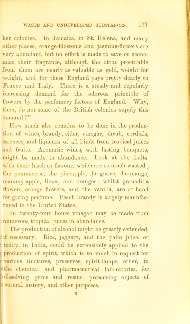 her colonies. In Jamaica, in St. Helena, and many- other places, orauge-blossoms and jasmine-flowers are very abundant, but no effort is made to save or econo- mize their fragrance, although the ottos procurable from them are nearly as valuable as gold, weight for weight, arid for these England pays pretty dearly to France and Italy. There is a steady and regularly increasing demand for the odorous pi’inciple of flowers by the perfumery factors of England. Why, then, do not some of the British colonies supply this demand 1 ” How much also remains to be done in the produc- tion of wines, brandy, cider, vinegar, shrub, cordials, essences, and liqueurs of all kinds from tropical juices and fruits. Aromatic wines, with lasting bouquets, might be made in abundance. Look at the fruits with their luscious flavour, which are so much wasted ; the pommerose, the pineapple, the guava, the mango, mammy-apple, limes, and oranges ; whilst granadilla flowers, orange flowers, and the vanilla, are at hand for giving perfume. Peach brandy is largely manufac- tured in the United States. In twenty-four hours vinegar may be made from numerous tropical juices in abundance. The production of alcohol might be greatly extended, if necessary. Bice, jaggery, and the palm juice, or I toddy, in India, could be extensively applied to the :] production of spirit, which is so much in request for various tinctures, preserves, spirit-lamps, ether, in • the chemical and pharmaceutical laboratories, for dissolving gums and resins, preserving objects of i natural history, and other purposes. N