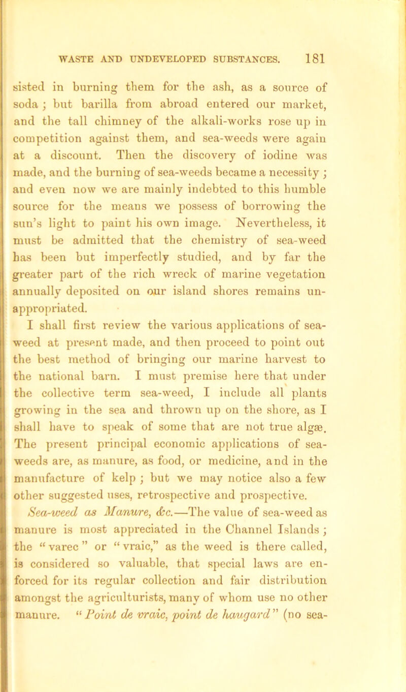 sistecl in burning them for the ash, as a source of soda ; but barilla from abroad entered our market, and the tall chimney of the alkali-works rose up in competition against them, and sea-weeds were again at a discount. Then the discovery of iodine was made, and the burning of sea-weeds became a necessity ; and even now we are mainly indebted to this humble source for the means we possess of borrowing the sun’s light to paint his own image. Nevertheless, it must be admitted that the chemistry of sea-weed has been but imperfectly studied, and by far the greater part of the rich wreck of marine vegetation annually deposited on our island shores remains un- appropriated. I shall first review the various applications of sea- weed at present made, and then proceed to point out the best method of bringing our mai’ine harvest to the national barn. I must pi’emise here that under the collective term sea-weed, I include all plants growing in the sea and thrown up on the shore, as I shall have to speak of some that are not true algse. The present principal economic applications of sea- weeds are, as manure, as food, or medicine, and in the manufacture of kelp ; but we may notice also a few other suggested uses, retrospective and prospective. Sea-weed as Manv/re, <&c.—The value of sea-weed as manure is most appreciated in the Channel Islands ; the “ varec ” or “ vraic,” as the weed is there called, is considered so valuable, that special laws are en- forced for its regular collection and fair distribution amongst the agriculturists, manv of whom use no other O O 7 « manure. “ Point de vraic, point de haugard ” (no sea-