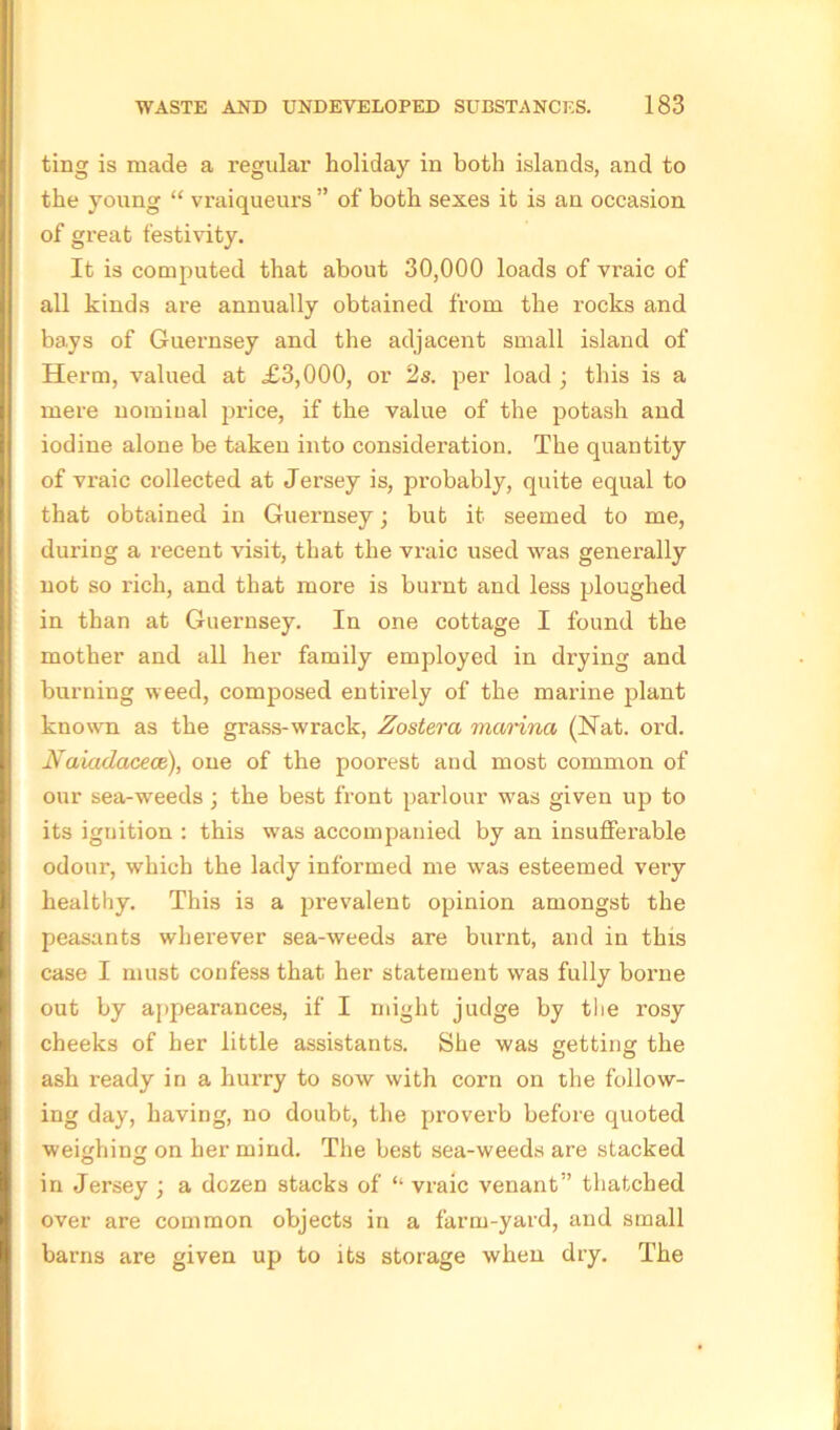 ting is made a regular holiday in both islands, and to the young “ vraiqueurs ” of both sexes it is an occasion of great festivity. It is computed that about 30,000 loads of vraic of all kinds are annually obtained from the rocks and bays of Guernsey and the adjacent small island of Herm, valued at £3,000, or 2s. per load ; this is a mere nominal price, if the value of the potash and iodine alone be taken into consideration. The quantity of vraic collected at Jersey is, probably, quite equal to that obtained in Guernsey; but it seemed to me, during a recent visit, that the vraic used was generally not so rich, and that more is burnt and less ploughed in than at Guernsey. In one cottage I found the mother and all her family employed in drying and burning weed, composed entii'ely of the marine plant known as the grass-wrack, Zostera marina (Nat. ord. Naiadacece), one of the poorest and most common of our sea-weeds; the best front parlour was given up to its iguition : this was accompanied by an insutfei'able odour, which the lady informed me was esteemed very healthy. This i3 a prevalent opinion amongst the peasants wherever sea-weeds are burnt, and in this case I must confess that her statement was fully borne out by appearances, if I might judge by the rosy cheeks of her little assistants. She was getting the ash ready in a hurry to sow with corn on the follow- ing day, having, no doubt, the proverb before quoted weighing on her mind. The best sea-weeds are stacked in Jersey ; a dozen stacks of “ vraic venant” thatched over are common objects in a farm-yard, and small barns are given up to its storage when dry. The
