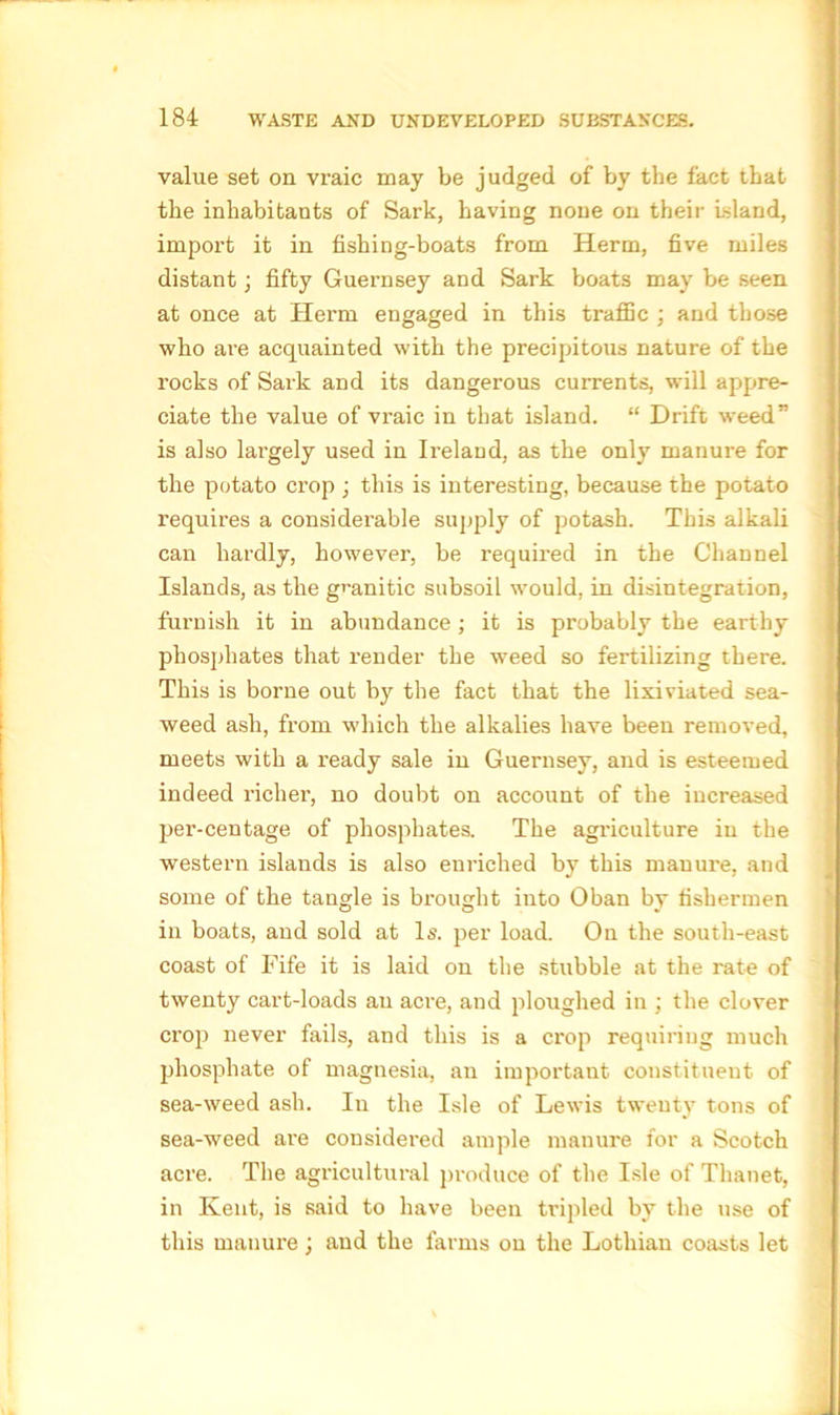 value set on vraic may be judged of by the fact that the inhabitants of Sark, having none on their island, import it in fishing-boats from Herm, five miles distant; fifty Guernsey and Sark boats may be seen at once at Herm engaged in this traffic ; and those who are acquainted with the precipitous nature of the rocks of Sark and its dangerous currents, will appre- ciate the value of vraic in that island. “ Drift weed” is also largely used in Ireland, as the only manure for the potato crop ; this is interesting, because the potato requires a considerable supply of potash. This alkali can hardly, however, be required in the G'hannel Islands, as the granitic subsoil would, in disintegration, furnish it in abundance; it is probably the earthy phosphates that render the weed so fertilizing there. This is borne out by the fact that the lixiviated sea- weed ash, from which the alkalies have been removed, meets with a ready sale in Guernsey, and is esteemed indeed richer, no doubt on account of the increased per-centage of phosphates. The agriculture in the western islands is also enriched by this manure, and some of the tangle is brought into Oban by fishermen in boats, and sold at Is. per load. On the south-east coast of Fife it is laid on the stubble at the rate of twenty cart-loads an acre, and ploughed in ; the clover crop never fails, and this is a crop requiring much phosphate of magnesia, an important constituent of sea-weed ash. In the Isle of Lewis twenty tons of sea-weed are considered ample manure for a Scotch acre. The agricultural produce of the Isle of Thanet, in Kent, is said to have been tripled by the use of this manure ; and the farms on the Lothian coasts let