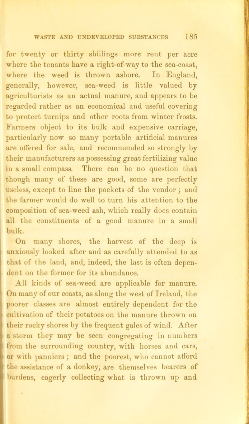 for twenty or thirty shillings more rent per acre where the tenants have a right-of-way to the sea-coast, where the weed is thrown ashore. In England, generally, however, sea-weed is little valued by agriculturists as an actual manure, and appears to be regarded rather as an economical and useful coveriug to protect turnips and other roots from winter frosts. Farmers object to its bulk and expensive carriage, particularly now so many portable artificial manures are offered for sale, and recommended so strongly by their manufacturers as possessing great fertilizing value in a small compass. There can be no question that though many of these are good, some are perfectly useless, except to line the pockets of the vendor; and the farmer would do well to turn his attention to the composition of sea-weed ash, which really does contain all the constituents of a good manure in a small bulk. On many shores, the harvest of the deep is anxiously looked after and as carefully attended to as that of the land, and, indeed, the last is often depen- dent on the former for its abundance. All kinds of sea-weed are applicable for manure, i On many of our coasts, as along the west of Ireland, the I poorer classes are almost entirely dependent for the I cultivation of their potatoes on the manure thrown on their rocky shores by the frequent gales of wind. After a storm they may be seen congregating in numbers from the surrounding country, with horses and cars, or with panniers; and the poorest, who cannot afford the assistance of a donkey, are themselves bearers of burdens, eagerly collecting what is thrown up and