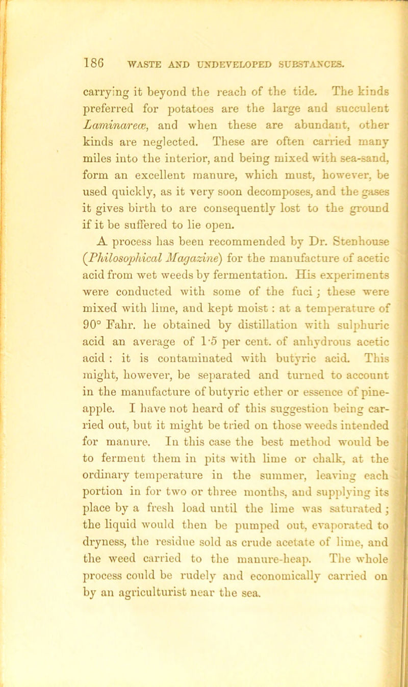 carrying it beyond tbe reach of the tide. The kinds preferred for potatoes are the large and succulent Laminarece, and when these are abundant, other kinds are neglected. These are often carried many miles into the interior, and being mixed with sea-sand, form an excellent manure, which must, however, be used quickly, as it very soon decomposes, and the gases it gives birth to are consequently lost to the ground if it be suffered to lie open. A process has been recommended by Dr. Stenhouse (.Philosophical Magazine) for the manufacture of acetic acid from wet weeds by fermentation. His experiments were conducted with some of the fuci j these were mixed with lime, and kept moist : at a temperature of 90° Fahr. he obtained by distillation with sulphuric acid an average of 1'5 per cent, of anhydrous acetic acid : it is contaminated with butyric acid. This might, however, be separated and turned to account in the manufacture of butyric ether or essence of pine- apple. I have not heard of this suggestion being car- ried out, but it might be tried on those weeds intended for manure. In this case the best method would be to ferment them in pits with lime or chalk, at the ordinary temperature in the summer, leaving each portion in for two or three months, and supplying its place by a fresh load until the lime was satui'ated; the liquid would then be pumped out, evaporated to dryness, the residue sold as crude acetate of lime, and the weed carried to the manure-heap. The whole process could be rudely and economically carried on by an agriculturist near the sea.