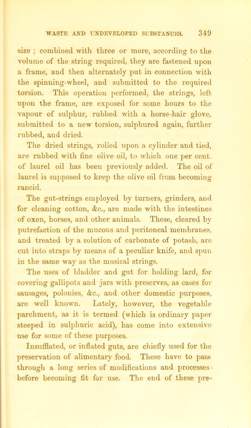 size ; combined with three or more, according to the volume of the string required, they are fastened upon a frame, and then alternately put in connection with the spinning-wheel, and submitted to the required torsion. This operation performed, the strings, left upon the frame, are exposed for some houx-s to the vapour of sulphur, rubbed with a horse-hair glove, submitted to a new torsion, sulphured again, further rubbed, and di-ied. The di’ied stx-ings, l-olled upon a cylinder and tied, are nibbed with fine olive oil, to which one per cent, of laurel oil has been previously added. The oil of laurel is supposed to keep the olive oil from becoming rancid. The gut-strings employed by turners, grinders, and for cleaning cotton, &c., are made with the intestines of oxen, horses, and other animals. These, cleared by putrefaction of the mucous and pei-itoneal membranes, and treated by a solution of carbonate of potash, are cut into straps by means of a peculiar knife, and spun in the same way as the musical strings. The uses of bladder and gut for holding lard, for covering gallipots and jars with preserves, as cases for sausages, polonies, &c., and other domestic purposes, are well known. Lately, however, the vegetable parchment, as it is termed (which is ordinary paper steeped in sulphuric acid), has come into extensive use for some of these purposes. Insufflated, or inflated guts, are chiefly used for the preservation of alimentary food. These have to pass through a long series of modifications and processes > before becoming fit for use. The end of these pre-