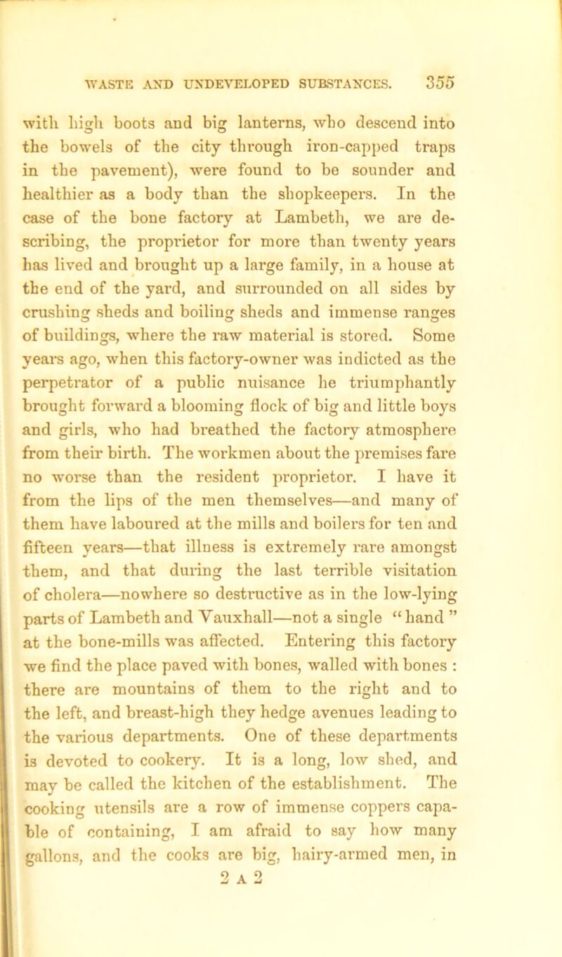 with high hoots and big lanterns, who descend into the bowels of the city through iron-capped traps in the pavement), were found to be sounder and healthier as a body than the shopkeepers. In the case of the bone factory at Lambeth, we are de- scribing, the proprietor for more than twenty years has lived and brought up a large family, in a house at the end of the yard, and surrounded on all sides by crushing sheds and boiling sheds and immense ranges of buildings, where the raw material is stored. Some years ago, when this factory-owner was indicted as the perpetrator of a public nuisance he triumphantly brought forward a blooming flock of big and little boys and girls, who had breathed the factory atmosphere from their birth. The workmen about the premises fare no worse than the resident proprietor. I have it from the lips of the men themselves—and many of them have laboured at the mills and boilers for ten and fifteen years—that illness is extremely rare amongst them, and that dui’ing the last terrible visitation of cholera—nowhere so destructive as in the low-lying parts of Lambeth and Vauxhall—not a single “ hand ” at the bone-mills was affected. Entering this factory we find the place paved with bones, walled with bones : there are mountains of them to the right and to the left, and breast-high they hedge avenues leading to the various departments. One of these departments is devoted to cookery. It is a long, low shed, and may be called the kitchen of the establishment. The cooking utensils are a row of immense coppers capa- ble of containing, I am afraid to say how many gallons, and the cooks are big, hairy-armed men, in 2 A 2